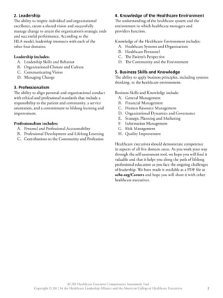 2. Leadership 
The ability to inspire individual and organizational 
excellence, create a shared vision and successfully 
manage change to attain the organization’s strategic ends 
and successful performance. According to the 
HLA model, leadership intersects with each of the 
other four domains. 
Leadership includes: 
A. Leadership Skills and Behavior 
B. Organizational Climate and Culture 
C. Communicating Vision 
D. Managing Change 
3. Professionalism 
The ability to align personal and organizational conduct 
with ethical and professional standards that include a 
responsibility to the patient and community, a service 
orientation, and a commitment to lifelong learning and 
improvement. 
Professionalism includes: 
A. Personal and Professional Accountability 
B. Professional Development and Lifelong Learning 
C. Contributions to the Community and Profession 
4. Knowledge of the Healthcare Environment 
The understanding of the healthcare system and the 
environment in which healthcare managers and 
providers function. 
Knowledge of the Healthcare Environment includes: 
A. Healthcare Systems and Organizations 
B. Healthcare Personnel 
C. The Patient’s Perspective 
D. The Community and the Environment 
5. Business Skills and Knowledge 
The ability to apply business principles, including systems 
thinking, to the healthcare environment. 
Business Skills and Knowledge include: 
A. General Management 
B. Financial Management 
C. Human Resource Management 
D. Organizational Dynamics and Governance 
E. Strategic Planning and Marketing 
F. Information Management 
G. Risk Management 
H. Quality Improvement 
Healthcare executives should demonstrate competence 
in aspects of all five domain areas. As you work your way 
through the self-assessment tool, we hope you will find it 
valuable and that it helps you along the path of lifelong 
professional education as you face the ongoing challenges 
of leadership. We have made it available as a PDF file at 
ache.org/Careers and hope you will share it with other 
healthcare executives. 
ACHE Healthcare Executive Competencies Assessment Tool 
Copyright © 2012 by the Healthcare Leadership Alliance and the American College of Healthcare Executives 2 
 