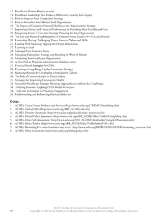 12. Healthcare Human Resources series 
13. Healthcare Leadership That Makes a Difference: Creating Your Legacy 
14. How to Improve Your Competitive Strategy 
15. How to Revitalize Your Medical Staff Organization 
16. The Impact of Consumer-Directed Healthcare on Organizational Strategy 
17. Improving Clinical and Financial Performance by Providing More Coordinated Care 
18. Integrating Future Trends into Strategic Planning for Your Organization 
19. The Law and Patient Confidentiality: A Common-Sense Guide to HIPAA and Beyond 
20. Leadership During Challenging Times: Essential Values and Skills 
21. Leading With Meaning: Tapping the Deeper Dimensions 
22. Learning to Lead 
23. Managed Care Contract Terms 
24. Managing Reputation: Strategy and Branding by Word of Mouth 
25. Marketing Your Healthcare Organization 
26. A New Path to Physician-Administrator Relations series 
27. Practical Board Strategies for CEOs 
28. Preparing a Long-Range Facility Investment Strategy 
29. Reducing Burnout by Developing a Participative Culture 
30. The Role of Communication in Patient Safety 
31. Strategies for Improving Community Health 
32. Successful Healthcare Strategic Planning: Approaches to Address Key Challenges 
33. Thinking Forward: Applying CHI’s Model for Success 
34. Tools and Techniques for Physician Engagement 
35. Understanding and Influencing Physician Behavior 
Other: 
1. ACHE’s Career Center Products and Services (http://www.ache.org/CARSVCS/workshop.cfm) 
2. ACHE’s Code of Ethics (http://www.ache.org/ABT_ACHE/code.cfm) 
3. ACHE’s Diversity Resources (http://www.ache.org/policy/diversity_resources.cfm) 
4. ACHE’s Ethical Policy Statements (http://www.ache.org/ABT_ACHE/EthicsToolkit/UsingPolicy.cfm) 
5. ACHE’s Ethics Self-Assessment: (http://www.ache.org/ABT_ACHE/EthicsToolkit/UsingSelfAssessment.cfm) 
6. ACHE’s Ethics Toolkit (http://www.ache.org/ABT_ACHE/EthicsToolkit/ethicsTOC.cfm) 
7. ACHE’s Mentoring Overview (members only area): (http://www.ache.org/NEWCLUB/CAREER/mentoring_overview.cfm) 
8. ACHE’s Policy Statements (http://www.ache.org/policy/policy.cfm) 
ACHE Healthcare Executive Competencies Assessment Tool 
Copyright © 2012 by the Healthcare Leadership Alliance and the American College o 29 f Healthcare Executives 
 