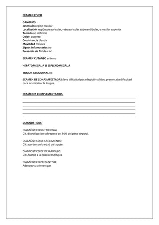 EXAMEN FÍSICO

GANGLIOS:
Extensión región maxilar
Localización región preauricular, retroauricular, submandibular, y maxilar superior
Tamaño no definido
Dolor: ausente
Consistencia blanda
Movilidad moviles
Signos inflamatorios no
Presencia de fístulas: no

EXAMEN CUTÁNEO eritema

HEPATOMEGALIA O ESPLENOMEGALIA

TUMOR ABDOMINAL no

EXAMEN DE ZONAS AFECTADAS: leve dificultad para deglutir solidos, presentaba dificultad
para exteriorizar la lengua.


EXAMENES COMPLEMENTARIOS:
_____________________________________________________________________________
_____________________________________________________________________________
_____________________________________________________________________________
_____________________________________________________________________________
_____________________________________________________________________________
_____________________________________________________________________________

DIAGNOSTICOS:

DIAGNÓSTICO NUTRICIONAL
DX. distrofico con sobrepeso del 50% del peso corporal.

DIAGNÓSTICO DE CRECIMIENTO:
DX: acorde con la edad de la pcte

DIAGNÓSTICO DE DESARROLLO:
DX: Acorde a la edad cronológica

DIAGNOSTICO PRESUNTIVO:
Adenopatía a investigar
 
