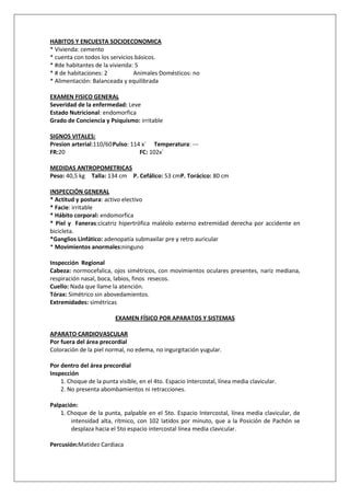 HABITOS Y ENCUESTA SOCIOECONOMICA
* Vivienda: cemento
* cuenta con todos los servicios básicos.
* #de habitantes de la vivienda: 5
* # de habitaciones: 2          Animales Domésticos: no
* Alimentación: Balanceada y equilibrada

EXAMEN FISICO GENERAL
Severidad de la enfermedad: Leve
Estado Nutricional: endomorfica
Grado de Conciencia y Psiquismo: irritable
    1.
SIGNOS VITALES:
Presion arterial:110/60 Pulso: 114 x´ Temperatura: ---
FR:20                             FC: 102x´

MEDIDAS ANTROPOMETRICAS
Peso: 40,5 kg Talla: 134 cm P. Cefálico: 53 cmP. Torácico: 80 cm

INSPECCIÓN GENERAL
* Actitud y postura: activo electivo
* Facie: irritable
* Hábito corporal: endomorfica
* Piel y Faneras:cicatriz hipertrófica maléolo externo extremidad derecha por accidente en
bicicleta.
*Ganglios Linfático: adenopatía submaxilar pre y retro auricular
* Movimientos anormales:ninguno

Inspección Regional
Cabeza: normocefalica, ojos simétricos, con movimientos oculares presentes, nariz mediana,
respiración nasal, boca, labios, finos resecos.
Cuello: Nada que llame la atención.
Tórax: Simétrico sin abovedamientos.
Extremidades: simétricas

                         EXAMEN FÍSICO POR APARATOS Y SISTEMAS

APARATO CARDIOVASCULAR
Por fuera del área precordial
Coloración de la piel normal, no edema, no ingurgitación yugular.

Por dentro del área precordial
Inspección
    1. Choque de la punta visible, en el 4to. Espacio Intercostal, línea media clavicular.
    2. No presenta abombamientos ni retracciones.

Palpación:
    1. Choque de la punta, palpable en el 5to. Espacio Intercostal, línea media clavicular, de
        intensidad alta, rítmico, con 102 latidos por minuto, que a la Posición de Pachón se
        desplaza hacia el 5to espacio intercostal línea media clavicular.

Percusión:Matidez Cardiaca
 