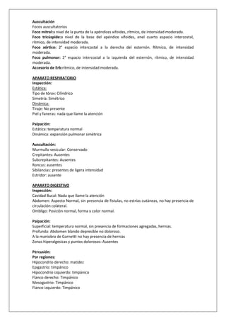 Auscultación
Focos auscultatorios
Foco mitral:a nivel de la punta de la apéndices xifoides, rítmico, de intensidad moderada.
Foco tricúspide:a nivel de la base del apéndice xifoides, enel cuarto espacio intercostal,
rítmico, de intensidad moderada.
Foco aórtico: 2° espacio intercostal a la derecha del esternón. Rítmico, de intensidad
moderada.
Foco pulmonar: 2° espacio intercostal a la izquierda del esternón, rítmico, de intensidad
moderada.
Accesorio de Erb:rítmico, de intensidad moderada.

APARATO RESPIRATORIO
Inspección:
Estática:
Tipo de tórax: Cilíndrico
Simetría: Simétrico
Dinámica:
Tiraje: No presente
Piel y faneras: nada que llame la atención

Palpación:
Estática: temperatura normal
Dinámica: expansión pulmonar simétrica

Auscultación:
Murmullo vesicular: Conservado
Crepitantes: Ausentes
Subcrepitantes: Ausentes
Roncus: ausentes
Sibilancias: presentes de ligera intensidad
Estridor: ausente

APARATO DIGESTIVO
Inspección:
Cavidad Bucal: Nada que llame la atención
Abdomen: Aspecto Normal, sin presencia de fistulas, no estrías cutáneas, no hay presencia de
circulación colateral.
Ombligo: Posición normal, forma y color normal.

Palpación:
Superficial: temperatura normal, sin presencia de formaciones agregadas, hernias.
Profunda: Abdomen blando depresible no doloroso.
A la maniobra de Garnettt no hay presencia de hernias
Zonas hiperalgesicas y puntos dolorosos: Ausentes

Percusión:
Por regiones:
Hipocondrio derecho: matidez
Epigastrio: timpánico
Hipocondrio izquierdo: timpánico
Flanco derecho: Timpánico
Mesogastrio: Timpánico
Flanco izquierdo: Timpánico
 