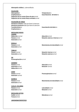 Adenopatía visiblessi, submandibular.

PALPACIÓN
Adenopatíassi                                    Temperaturano
Crepitacionesno                                  Exacerbaciones del dolorno
Palpación de las crestas iliacas de pienormal
Palpación de las crestas iliacas sentadonormal

PALPACIÓN DE TORAX
Hemitorax anterior nada que llame la atencion
Hemitorax posteriornada que llame la atencion
Tumefaccionesno                                  Exacerbación del dolorno
Crepitacionesno

MOVILIDAD PASIVA
CADERA
Abducción normal                                 Aducciónnormal
Flexionnormal                                    Rotación externa e internanormal
Extensiónnormal

RODILLA
Flexionnormal                                    Movimientos de lateralidadnormal
Extensiónnormal

TOBILLO
Flexion normal                                   Rotación internanormal
Extensiónnormal                                  Rotación externanormal

PIE
Pronosupinaciónnormal

HOMBRO
Flexionnormal                                    Aducciónnormal
Extensiónnormal                                  Rotación normal
Abducciónnormal

CODO
Flexion normal                                   Pronosupinacionnormal
Extensión normal

MUÑECA
Flexionnormal                                    Movimientos de lateralidadnormal
Extensiónnormal

CUELLO. COLUMNA
Flexionnormal                                    Lateralidadnormal
Extensiónnormal                                  Rotaciónnormal

MOVILIDAD ACTIVA
Cuello normal                                    Miembrosnormal
Tronconormal

LINFOHEMATOPOYETICO
 