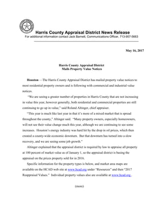 Harris County Appraisal District News Release
For additional information contact Jack Barnett, Communications Officer, 713-957-5663
________________________________________________________________
May 16, 2017
Harris County Appraisal District
Mails Property Value Notices
Houston —The Harris County Appraisal District has mailed property value notices to
most residential property owners and is following with commercial and industrial value
notices.
“We are seeing a greater number of properties in Harris County that are not increasing
in value this year, however generally, both residential and commercial properties are still
continuing to go up in value,” said Roland Altinger, chief appraiser.
“This year is much like last year in that it’s more of a mixed market that is spread
throughout the county,” Altinger said. “Many property owners, especially homeowners,
will not see their value change much this year, although we are continuing to see some
increases. Houston’s energy industry was hard hit by the drop in oil prices, which then
created a county-wide economic downturn. But that downturn has turned into a slow
recovery, and we are seeing some job growth.”
Altinger explained that the appraisal district is required by law to appraise all property
at 100 percent of market value as of January 1, so the appraisal district is basing the
appraisal on the prices property sold for in 2016.
Specific information for the property types is below, and market area maps are
available on the HCAD web site at www.hcad.org under “Resources” and then “2017
Reappraisal Values.” Individual property values also are available at www.hcad.org .
(more)
 