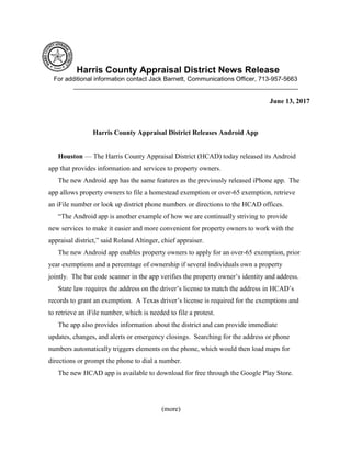 Harris County Appraisal District News Release
For additional information contact Jack Barnett, Communications Officer, 713-957-5663
________________________________________________________________
June 13, 2017
Harris County Appraisal District Releases Android App
Houston — The Harris County Appraisal District (HCAD) today released its Android
app that provides information and services to property owners.
The new Android app has the same features as the previously released iPhone app. The
app allows property owners to file a homestead exemption or over-65 exemption, retrieve
an iFile number or look up district phone numbers or directions to the HCAD offices.
“The Android app is another example of how we are continually striving to provide
new services to make it easier and more convenient for property owners to work with the
appraisal district,” said Roland Altinger, chief appraiser.
The new Android app enables property owners to apply for an over-65 exemption, prior
year exemptions and a percentage of ownership if several individuals own a property
jointly. The bar code scanner in the app verifies the property owner’s identity and address.
State law requires the address on the driver’s license to match the address in HCAD’s
records to grant an exemption. A Texas driver’s license is required for the exemptions and
to retrieve an iFile number, which is needed to file a protest.
The app also provides information about the district and can provide immediate
updates, changes, and alerts or emergency closings. Searching for the address or phone
numbers automatically triggers elements on the phone, which would then load maps for
directions or prompt the phone to dial a number.
The new HCAD app is available to download for free through the Google Play Store.
(more)
 