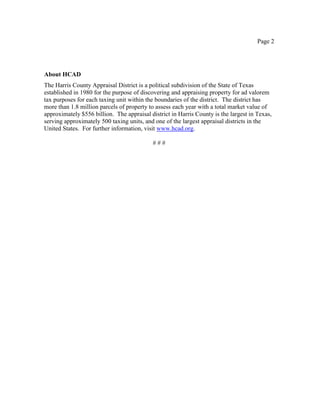 Page 2
About HCAD
The Harris County Appraisal District is a political subdivision of the State of Texas
established in 1980 for the purpose of discovering and appraising property for ad valorem
tax purposes for each taxing unit within the boundaries of the district. The district has
more than 1.8 million parcels of property to assess each year with a total market value of
approximately $556 billion. The appraisal district in Harris County is the largest in Texas,
serving approximately 500 taxing units, and one of the largest appraisal districts in the
United States. For further information, visit www.hcad.org.
# # #
 