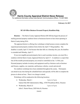 Harris County Appraisal District News Release
For additional information contact Jack Barnett, Communications Officer, 713-957-5663
________________________________________________________________
February 14, 2017
HCAD Offers Business Personal Property Rendition Help
Houston — The Harris County Appraisal District (HCAD) has begun the process of
mailing personal property rendition forms to businesses known to have been operating in
Harris County during 2016.
The appraisal district is offering free workshops to help business owners complete the
required personal property rendition forms before the April 17 filing deadline. The
deadline is usually April 15, but because that date falls on a Saturday this year, the deadline
is extended until Monday, April 17.
If you own tangible personal property that is used to produce income, you must file a
rendition with the Harris County Appraisal District by April 17. A rendition is a report that
lists all the taxable personal property you owned or controlled on Jan. 1 of this year.
Personal property includes inventory and equipment used by a business such as furniture
and fixtures, supplies, raw materials, and business vehicles, vessels and aircraft.
Six rendition workshops have been scheduled throughout the county. Participants
can attend at any time during the scheduled hours and typically will be able to complete the
process in about an hour. There is no charge to attend.
Workshops will be conducted at the following locations:
 Wednesday, March 1 1 p.m. to 5 p.m.
Galena Park ISD Administrative Bldg., 14705 Woodforest Blvd., Houston
 Wednesday, March 22 1 p.m. to 5 p.m.
Julia C. Hester House, 2020 Solo St, Houston
(more)
 