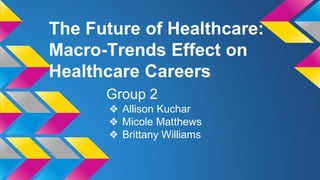 The Future of Healthcare: 
Macro-Trends Effect on 
Healthcare Careers 
Group 2 
❖ Allison Kuchar 
❖ Micole Matthews 
❖ Brittany Williams 
 