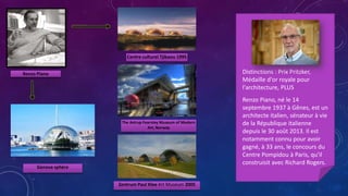 Renzo Piano
Centre culturel Tjibaou 1995
Genova sphère
Renzo Piano, né le 14
septembre 1937 à Gênes, est un
architecte italien, sénateur à vie
de la République italienne
depuis le 30 août 2013. Il est
notamment connu pour avoir
gagné, à 33 ans, le concours du
Centre Pompidou à Paris, qu'il
construisit avec Richard Rogers.
Distinctions : Prix Pritzker,
Médaille d'or royale pour
l'architecture, PLUS
The Astrup Fearnley Museum of Modern
Art, Norway
Zentrum Paul Klee Art Museum 2005
 