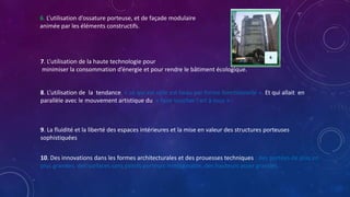 7. L’utilisation de la haute technologie pour
minimiser la consommation d’énergie et pour rendre le bâtiment écologique.
8. L’utilisation de la tendance, « ce qui est utile est beau par forme fonctionnelle », Et qui allait en
parallèle avec le mouvement artistique du « faire toucher l'art à tous »
9. La fluidité et la liberté des espaces intérieures et la mise en valeur des structures porteuses
sophistiquées
10. Des innovations dans les formes architecturales et des prouesses techniques : des portées de plus en
plus grandes, des surfaces sans points porteurs inimaginable, des hauteurs assez grandes.
6. L’utilisation d’ossature porteuse, et de façade modulaire
animée par les éléments constructifs.
 