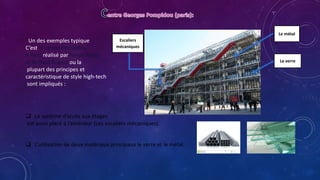 Le verre
Le métal
Escaliers
mécaniques
Un des exemples typique
C’est le centre Pompidou
à Paris réalisé par Renzo Piano
et Richard Rogers ou la
plupart des principes et
caractéristique de style high-tech
sont impliqués :
 Le système d’accès aux étages
est aussi placé à l’extérieur (Les escaliers mécaniques).
 L’utilisation de deux matériaux principaux le verre et le métal.
 