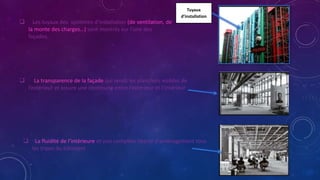 Tuyaux
d’installation
 Les tuyaux des systèmes d’installation (de ventilation, de
la monte des charges…) sont montrés sur l’une des
façades.
 La transparence de la façade qui rends les planchers visibles de
l’extérieur et assure une continuité entre l’extérieur et l’intérieur
 La fluidité de l’intérieure et une complète liberté d’aménagement tous
les tripes du bâtiment
 