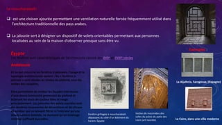 Le moucharabieh:
 est une cloison ajourée permettant une ventilation naturelle forcée fréquemment utilisé dans
l'architecture traditionnelle des pays arabes.
 La jalousie sert à désigner un dispositif de volets orientables permettant aux personnes
localisées au sein de la maison d'observer presque sans être vu.
Exemples :
Le Caire, dans une villa moderne
La Aljafería, Saragosse, (Espagne)
Égypte
Ces fenêtres sont caractéristiques de l'architecture cairote des XVIIe et XVIIIe siècles.
En ce qui concerne les fenêtres à jalousies, l'usage et la
typologie architecturale varient : les « fenêtres à
jalousie » sont situées au niveau du plafond, sous les
voûtes des coupoles.
Elles permettent de nimber les façades intérieures
d'une douce luminosité provenant du plafond et
éclairant les stucs de couleur bleu et rouge
principalement. Les jalousies des palais nasrides sont
des fenêtres recouvertes de décorations et de vitraux
de couleur qui ne laissent filtrer à l'intérieur qu'une
douce lumière tamisée, ne donnant qu'un éclairage
minimal suffisant aux salles.
Andalousie
Fenêtre grillagée à moucharabieh
dépassant du côté d'un bâtiment du
harem, Égypte
Voûtes de mocárabes des
salles du palais du patio des
Lions (art nasride).
 