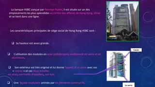 La banque HSBC conçue par Norman Foster, il est située sur un des
emplacements les plus splendides au centre des affaires de Hong Kong, chine
et se tient dans une ligne.
Le verre
L’acier
Les caractéristiques principales de siège social de Hong Kong HSBC sont :
 L’utilisation des modules en acier préfabriqués, revêtement en verre et en
aluminium.
 Son extérieur est très original et lui donne l’aspect d’un usine avec ces
« cintres » et ces deux échelles
en acier, son treillis d’escaliers, son toit,
 Une façade modulaire animée par les éléments constructifs,
 Sa hauteur est assez grande.
 