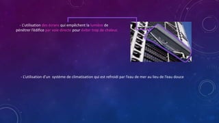 - L’utilisation des écrans qui empêchent la lumière de
pénétrer l’édifice par voie directe pour éviter trop de chaleur.
- L’utilisation d’un système de climatisation qui est refroidi par l’eau de mer au lieu de l’eau douce
 