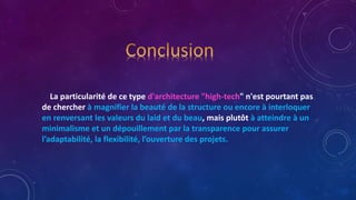 La particularité de ce type d'architecture "high-tech" n'est pourtant pas
de chercher à magnifier la beauté de la structure ou encore à interloquer
en renversant les valeurs du laid et du beau, mais plutôt à atteindre à un
minimalisme et un dépouillement par la transparence pour assurer
l’adaptabilité, la flexibilité, l’ouverture des projets.
 