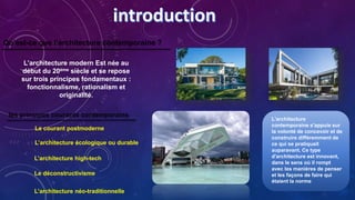 Qu’est-ce que l’architecture contemporaine ?
L’architecture modern Est née au
début du 20ème siècle et se repose
sur trois principes fondamentaux :
fonctionnalisme, rationalism et
originalité.
L'architecture
contemporaine s'appuie sur
la volonté de concevoir et de
construire différemment de
ce qui se pratiquait
auparavant. Ce type
d'architecture est innovant,
dans le sens où il rompt
avec les manières de penser
et les façons de faire qui
étaient la norme
les principes courants contemporains
Le courant postmoderne
L’architecture écologique ou durable
L’architecture high-tech
Le déconstructivisme
L’architecture néo-traditionnelle
 