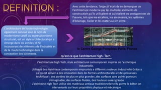 Avec cette tendance, l’objectif était de se démarquer de
l’architecture moderne par les multiples éléments de
construction qu’ils utilisaient et qui étaient les protagonistes de
l’œuvre, tels que les escaliers, les ascenseurs, les systèmes
d’éclairage, l’acier et les matériaux en verre.
L'architecture de haute technologie,
également connue sous le nom de
modernisme tardif ou expressionnisme
structurel, est un style architectural qui a
émergé dans les années 1970,
incorporant des éléments de l'industrie et
de la haute technologie dans la
conception des bâtiments.
qu'est ce que l'architecture high- Tech
L'architecture high Tech, style architectural contemporain inspirer de l'esthétique
industrielle.
Utilisant des matériaux contemporain empruntés a différents secteurs industrielle Grâce a
ça on est arriver a des innovation dans les formes architecturales et des prouesses
technique : des portées de plus en plus grandes ,des surfaces sans points porteurs
inimaginable, des surfaces fluides, des hauteurs assez grande
L'architecte high Tech utilise des matériaux antique traditionnelle tel la pierre le béton on
intervenants sur leurs propriétés physique et mécanique
le Centre George Pompidou Paris/ France
 