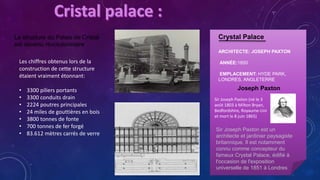Crystal Palace
ARCHITECTE: JOSEPH PAXTON
ANNÉE:1850
EMPLACEMENT: HYDE PARK,
LONDRES, ANGLETERRE
La structure du Palais de Cristal
est devenu révolutionnaire
Joseph Paxton
Les chiffres obtenus lors de la
construction de cette structure
étaient vraiment étonnant:
• 3300 piliers portants
• 3300 conduits drain
• 2224 poutres principales
• 24 miles de gouttières en bois
• 3800 tonnes de fonte
• 700 tonnes de fer forgé
• 83.612 mètres carrés de verre
Sir Joseph Paxton est un
architecte et jardinier paysagiste
britannique. Il est notamment
connu comme concepteur du
fameux Crystal Palace, édifié à
l'occasion de l'exposition
universelle de 1851 à Londres
Sir Joseph Paxton (né le 3
août 1803 à Milton Bryan,
Bedfordshire, Royaume-Uni
et mort le 8 juin 1865)
 
