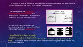 L'architecture de haute technologie est apparue comme un modernisme repensé, une extension de ces
idées antérieures aidées par encore plus d'avancées technologiques.
Cette catégorie sert de pont entre les
modernismes et le postmodernisme, mais il
reste des zones d'ombre quant à l'endroit où une
catégorie se termine et l'autre commence.
(Chevauchement) Dans les années 1980,
l'architecture high-tech est devenue plus difficile à
distinguer de l'architecture post-moderne
Simplicité de la forme, Lignes horizontales
et verticales à 90 degrés, Structure visuelle
Matériaux authentiques, pas d'idées structurelles accent sur des formes uniques (Colonnes, arches,
Pierres), Certains de ses thèmes et idées ont ensuite été absorbés dans le style de l’art néo-futuriste et du
mouvement architectural.
 