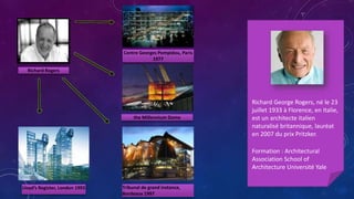 Richard Rogers
Centre Georges Pompidou, Paris
1977
Tribunal de grand instance,
Bordeaux 1997
Lloyd’s Register, London 1993
Richard George Rogers, né le 23
juillet 1933 à Florence, en Italie,
est un architecte italien
naturalisé britannique, lauréat
en 2007 du prix Pritzker.
Formation : Architectural
Association School of
Architecture Université Yale
the Millennium Dome
 