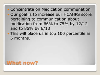  Concentrate on Medication communation
 Our goal is to increase our HCAHPS score
  pertaining to communication about
  medication from 66% to 75% by 12/12
  and to 85% by 6/13
 This will place us in top 100 percentile in
  6 months.




What now?
 