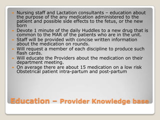    Nursing staff and Lactation consultants – education about
    the purpose of the any medication administered to the
    patient and possible side effects to the fetus, or the new
    born
   Devote 1 minute of the daily Huddles to a new drug that is
    common to the MAR of the patients who are in the unit.
   Staff will be provided with concise written information
    about the medication on rounds.
   Will request a member of each discipline to produce such
    flash cards.
   Will educate the Providers about the medication on their
    department meeting.
   On average there are about 15 medication on a low risk
    Obstetrical patient intra-partum and post-partum




Education – Provider Knowledge base
 