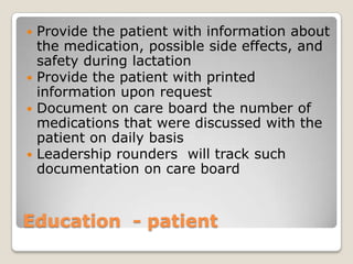  Provide the patient with information about
  the medication, possible side effects, and
  safety during lactation
 Provide the patient with printed
  information upon request
 Document on care board the number of
  medications that were discussed with the
  patient on daily basis
 Leadership rounders will track such
  documentation on care board


Education - patient
 