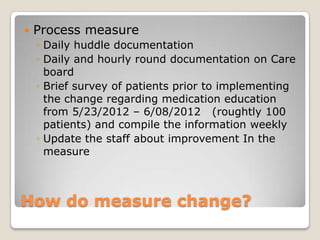    Process measure
    ◦ Daily huddle documentation
    ◦ Daily and hourly round documentation on Care
      board
    ◦ Brief survey of patients prior to implementing
      the change regarding medication education
      from 5/23/2012 – 6/08/2012 (roughtly 100
      patients) and compile the information weekly
    ◦ Update the staff about improvement In the
      measure



How do measure change?
 