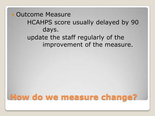   Outcome Measure
       HCAHPS score usually delayed by 90
           days.
       update the staff regularly of the
           improvement of the measure.




How do we measure change?
 