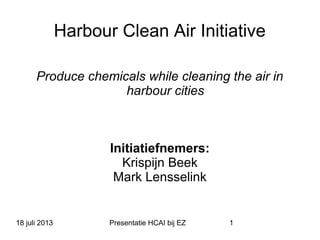 18 juli 2013 Presentatie HCAI bij EZ 1
Harbour Clean Air Initiative
Produce chemicals while cleaning the air in
harbour cities
Initiatiefnemers:
Krispijn Beek
Mark Lensselink
 