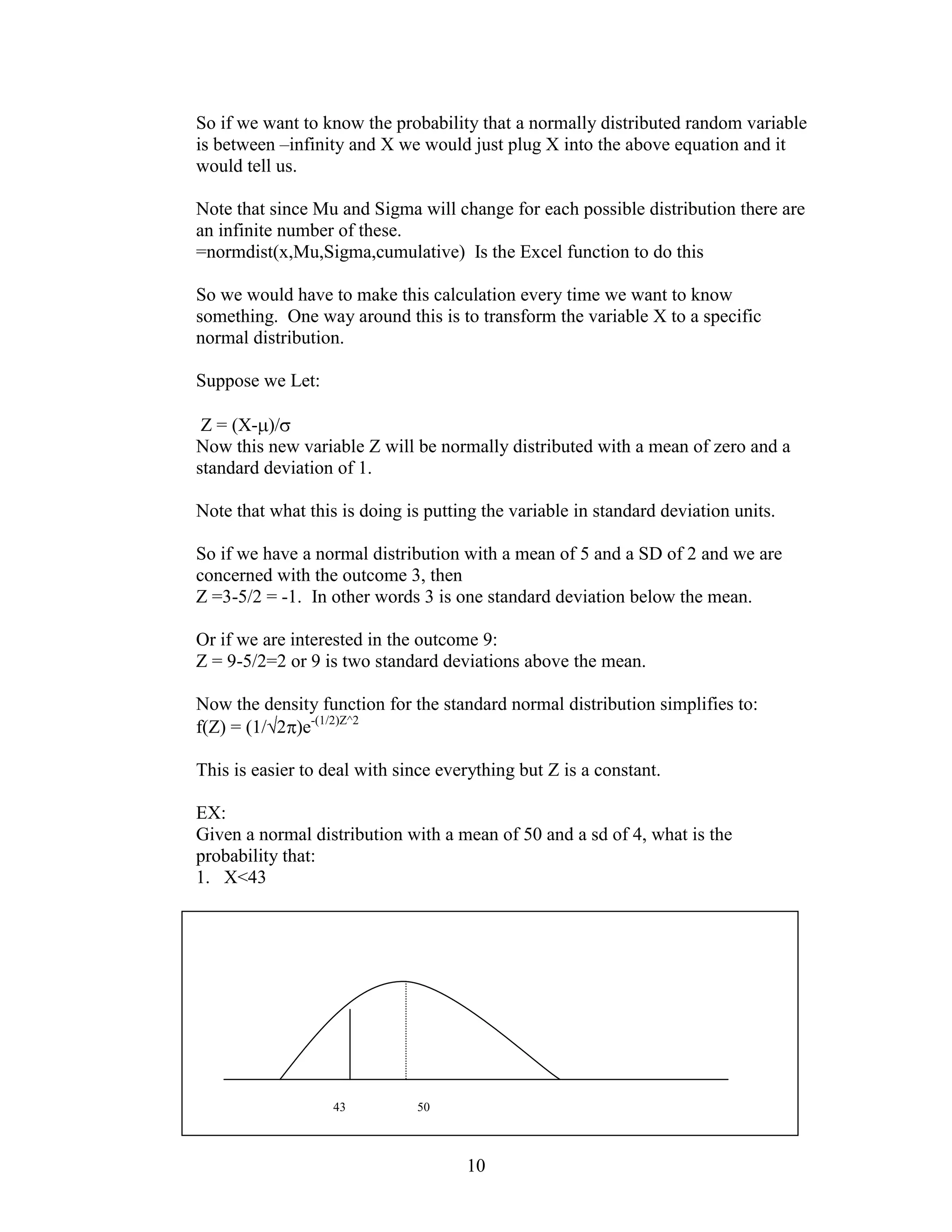 So if we want to know the probability that a normally distributed random variable
is between –infinity and X we would just plug X into the above equation and it
would tell us.

Note that since Mu and Sigma will change for each possible distribution there are
an infinite number of these.
=normdist(x,Mu,Sigma,cumulative) Is the Excel function to do this

So we would have to make this calculation every time we want to know
something. One way around this is to transform the variable X to a specific
normal distribution.

Suppose we Let:

 Z = (X- )/
Now this new variable Z will be normally distributed with a mean of zero and a
standard deviation of 1.

Note that what this is doing is putting the variable in standard deviation units.

So if we have a normal distribution with a mean of 5 and a SD of 2 and we are
concerned with the outcome 3, then
Z =3-5/2 = -1. In other words 3 is one standard deviation below the mean.

Or if we are interested in the outcome 9:
Z = 9-5/2=2 or 9 is two standard deviations above the mean.

Now the density function for the standard normal distribution simplifies to:
f(Z) = (1/ 2 )e-(1/2)Z^2

This is easier to deal with since everything but Z is a constant.

EX:
Given a normal distribution with a mean of 50 and a sd of 4, what is the
probability that:
1. X<43




                   43         50



                                     10
 