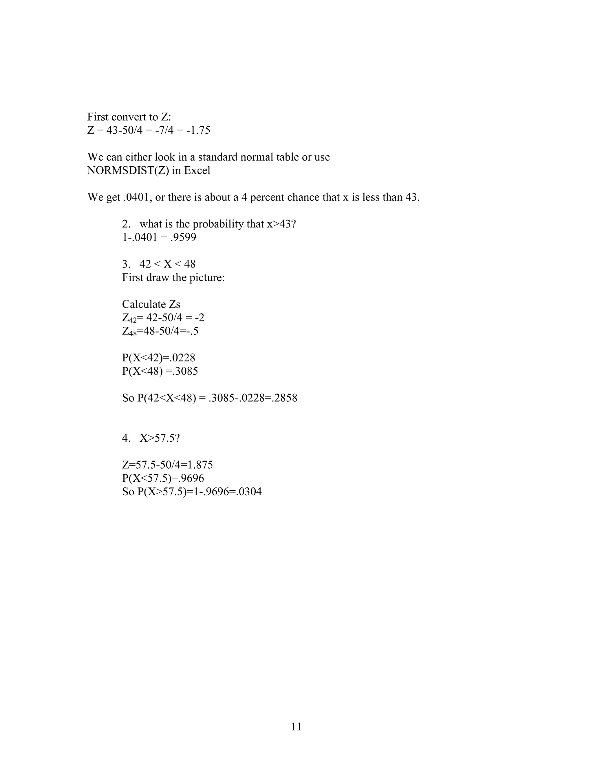 First convert to Z:
Z = 43-50/4 = -7/4 = -1.75

We can either look in a standard normal table or use
NORMSDIST(Z) in Excel

We get .0401, or there is about a 4 percent chance that x is less than 43.

       2. what is the probability that x>43?
       1-.0401 = .9599

       3. 42 < X < 48
       First draw the picture:

       Calculate Zs
       Z42= 42-50/4 = -2
       Z48=48-50/4=-.5

       P(X<42)=.0228
       P(X<48) =.3085

       So P(42<X<48) = .3085-.0228=.2858


       4. X>57.5?

       Z=57.5-50/4=1.875
       P(X<57.5)=.9696
       So P(X>57.5)=1-.9696=.0304




                                             11
 