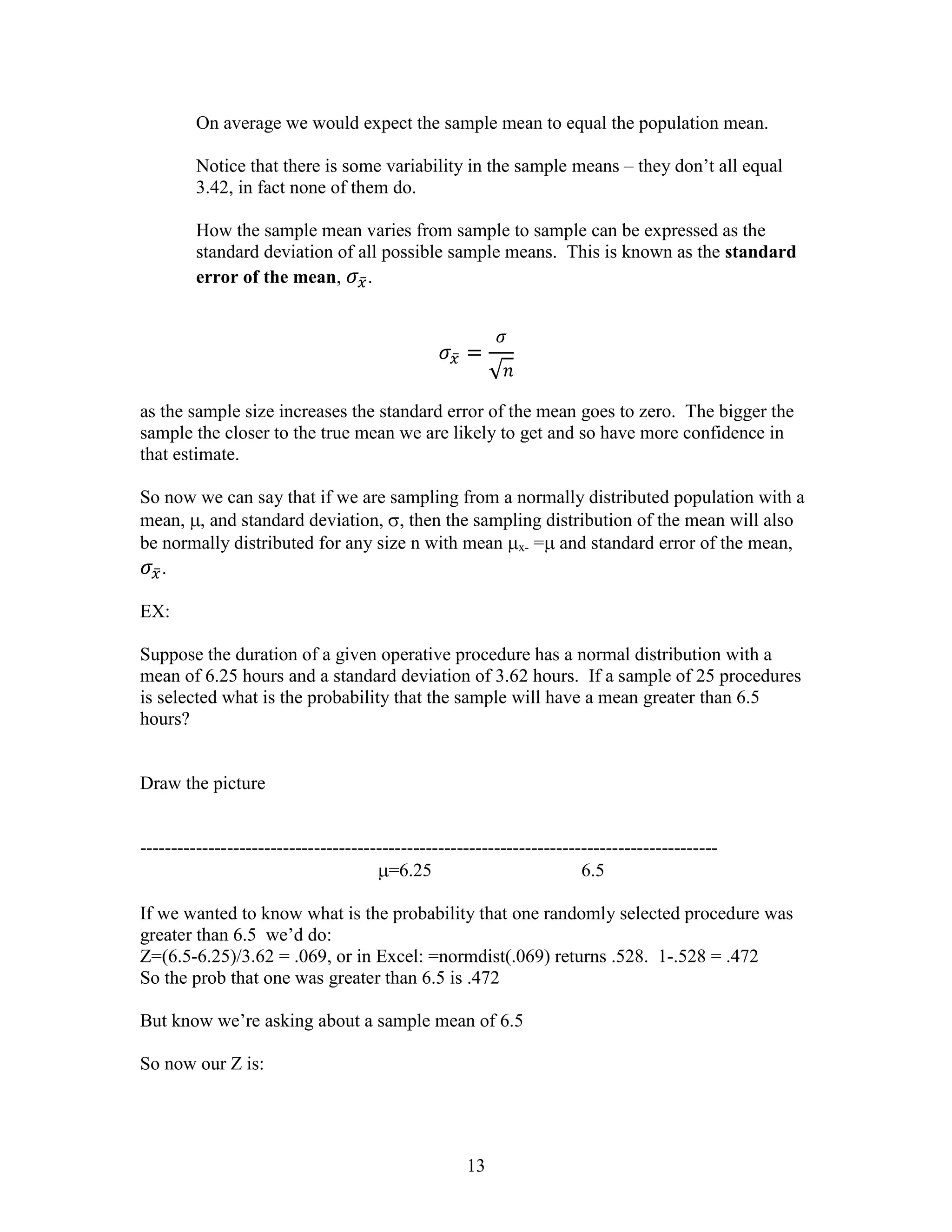 On average we would expect the sample mean to equal the population mean.

         Notice that there is some variability in the sample means – they don’t all equal
         3.42, in fact none of them do.

         How the sample mean varies from sample to sample can be expressed as the
         standard deviation of all possible sample means. This is known as the standard
         error of the mean, .




as the sample size increases the standard error of the mean goes to zero. The bigger the
sample the closer to the true mean we are likely to get and so have more confidence in
that estimate.

So now we can say that if we are sampling from a normally distributed population with a
mean, , and standard deviation, , then the sampling distribution of the mean will also
be normally distributed for any size n with mean x- = and standard error of the mean,
   .

EX:

Suppose the duration of a given operative procedure has a normal distribution with a
mean of 6.25 hours and a standard deviation of 3.62 hours. If a sample of 25 procedures
is selected what is the probability that the sample will have a mean greater than 6.5
hours?


Draw the picture


---------------------------------------------------------------------------------------------
                                        =6.25                          6.5

If we wanted to know what is the probability that one randomly selected procedure was
greater than 6.5 we’d do:
Z=(6.5-6.25)/3.62 = .069, or in Excel: =normdist(.069) returns .528. 1-.528 = .472
So the prob that one was greater than 6.5 is .472

But know we’re asking about a sample mean of 6.5

So now our Z is:




                                                    13
 