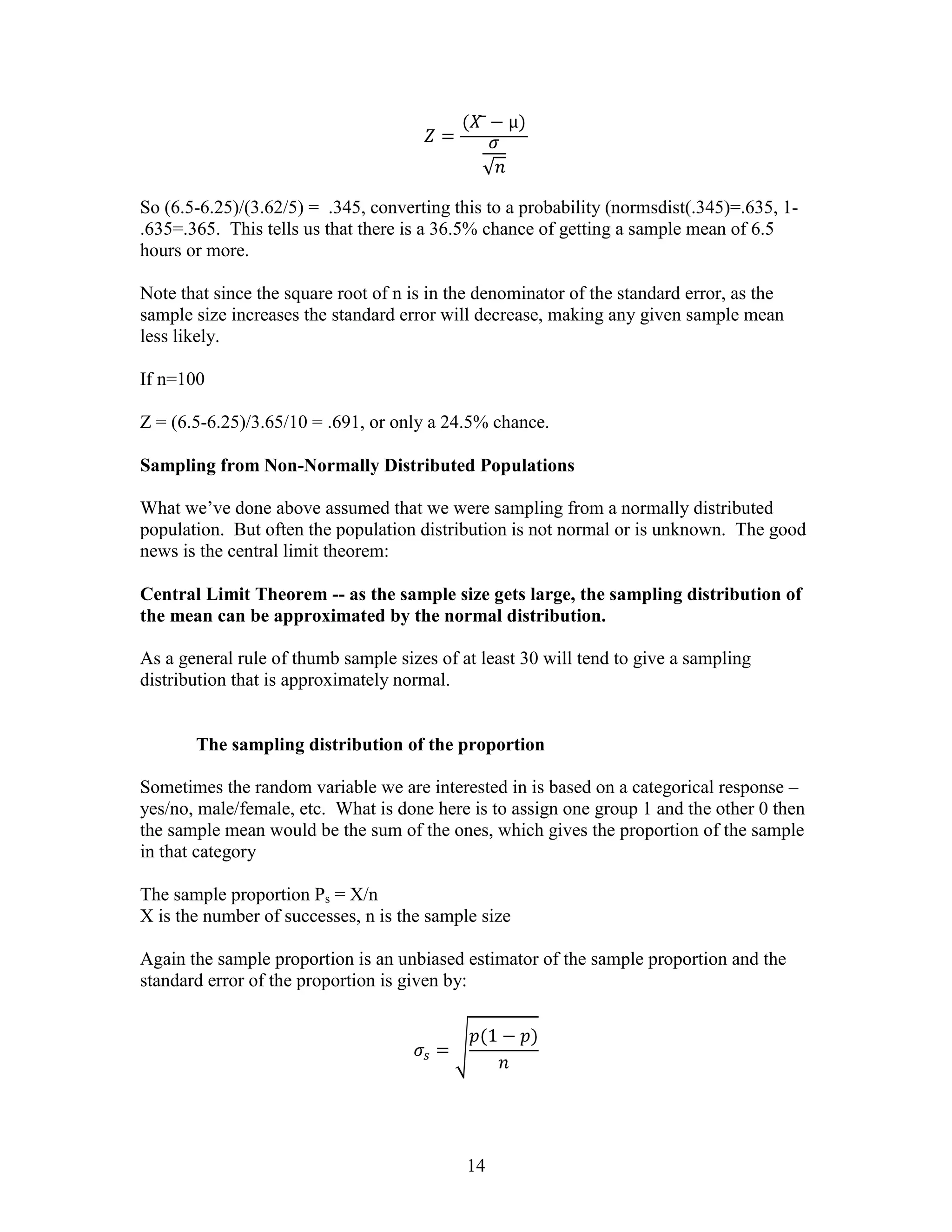 So (6.5-6.25)/(3.62/5) = .345, converting this to a probability (normsdist(.345)=.635, 1-
.635=.365. This tells us that there is a 36.5% chance of getting a sample mean of 6.5
hours or more.

Note that since the square root of n is in the denominator of the standard error, as the
sample size increases the standard error will decrease, making any given sample mean
less likely.

If n=100

Z = (6.5-6.25)/3.65/10 = .691, or only a 24.5% chance.

Sampling from Non-Normally Distributed Populations

What we’ve done above assumed that we were sampling from a normally distributed
population. But often the population distribution is not normal or is unknown. The good
news is the central limit theorem:

Central Limit Theorem -- as the sample size gets large, the sampling distribution of
the mean can be approximated by the normal distribution.

As a general rule of thumb sample sizes of at least 30 will tend to give a sampling
distribution that is approximately normal.


       The sampling distribution of the proportion

Sometimes the random variable we are interested in is based on a categorical response –
yes/no, male/female, etc. What is done here is to assign one group 1 and the other 0 then
the sample mean would be the sum of the ones, which gives the proportion of the sample
in that category

The sample proportion Ps = X/n
X is the number of successes, n is the sample size

Again the sample proportion is an unbiased estimator of the sample proportion and the
standard error of the proportion is given by:




                                            14
 