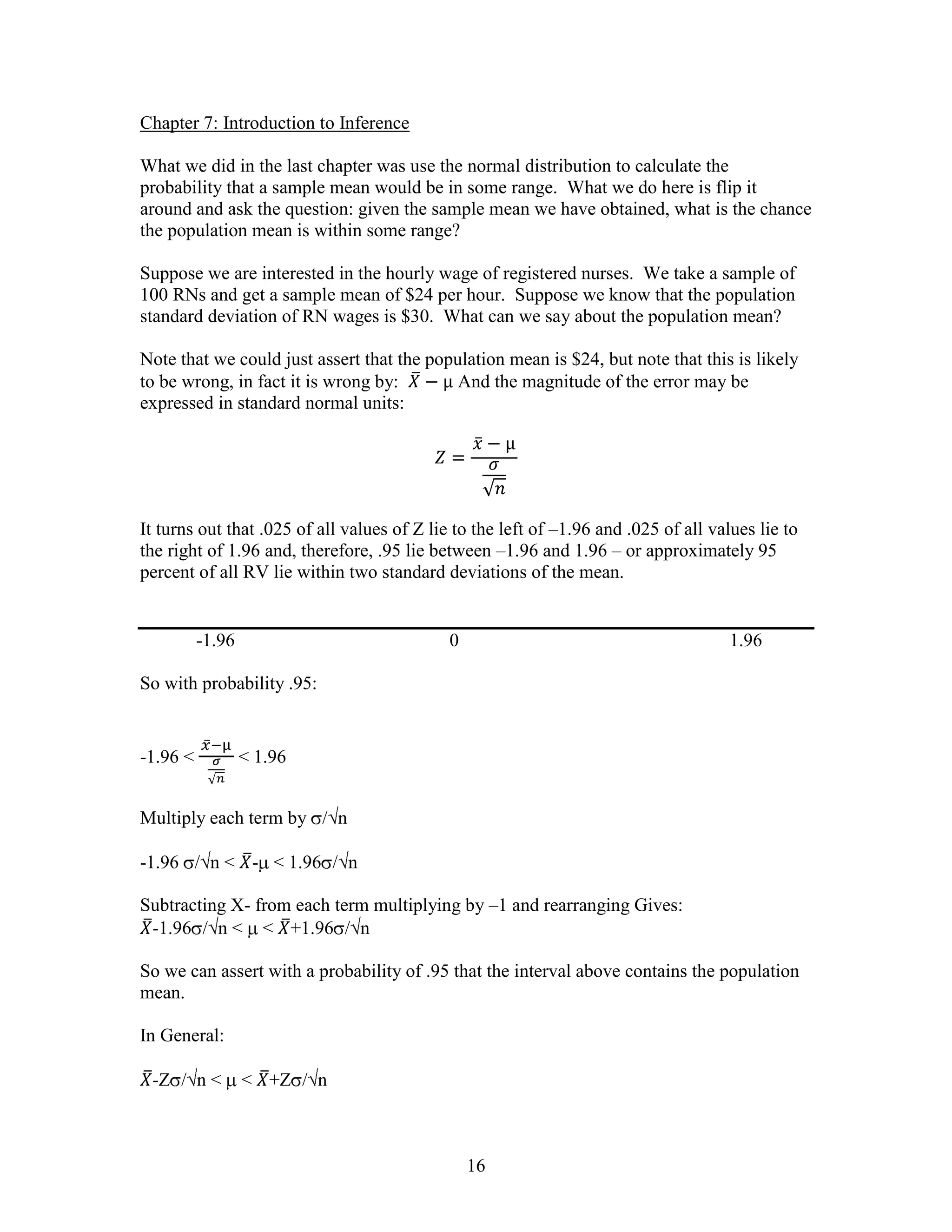 Chapter 7: Introduction to Inference

What we did in the last chapter was use the normal distribution to calculate the
probability that a sample mean would be in some range. What we do here is flip it
around and ask the question: given the sample mean we have obtained, what is the chance
the population mean is within some range?

Suppose we are interested in the hourly wage of registered nurses. We take a sample of
100 RNs and get a sample mean of $24 per hour. Suppose we know that the population
standard deviation of RN wages is $30. What can we say about the population mean?

Note that we could just assert that the population mean is $24, but note that this is likely
to be wrong, in fact it is wrong by:        And the magnitude of the error may be
expressed in standard normal units:




It turns out that .025 of all values of Z lie to the left of –1.96 and .025 of all values lie to
the right of 1.96 and, therefore, .95 lie between –1.96 and 1.96 – or approximately 95
percent of all RV lie within two standard deviations of the mean.


          -1.96                              0                                        1.96

So with probability .95:


-1.96 <           < 1.96


Multiply each term by / n

-1.96 / n < - < 1.96 / n

Subtracting X- from each term multiplying by –1 and rearranging Gives:
 -1.96 / n < < +1.96 / n

So we can assert with a probability of .95 that the interval above contains the population
mean.

In General:

 -Z / n <         < +Z / n



                                                 16
 