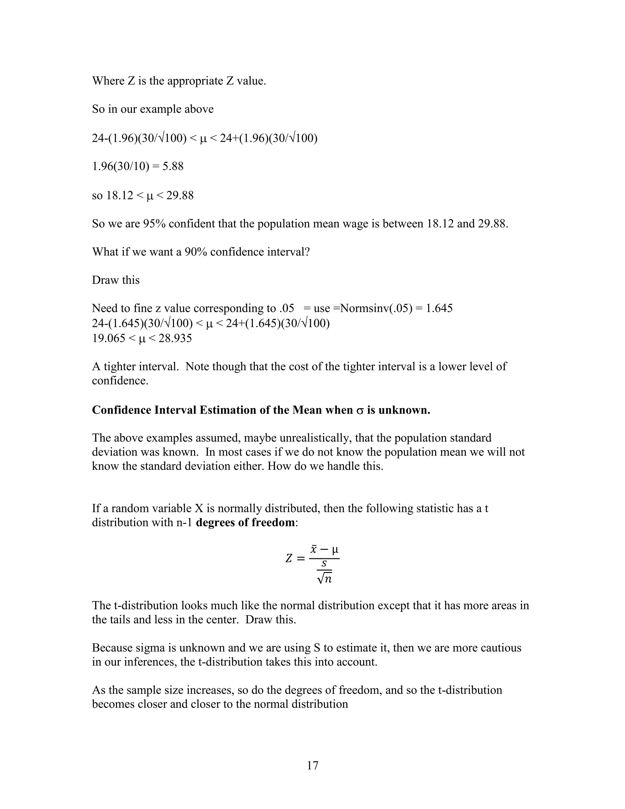 Where Z is the appropriate Z value.

So in our example above

24-(1.96)(30/ 100) <     < 24+(1.96)(30/ 100)

1.96(30/10) = 5.88

so 18.12 <   < 29.88

So we are 95% confident that the population mean wage is between 18.12 and 29.88.

What if we want a 90% confidence interval?

Draw this

Need to fine z value corresponding to .05 = use =Normsinv(.05) = 1.645
24-(1.645)(30/ 100) < < 24+(1.645)(30/ 100)
19.065 < < 28.935

A tighter interval. Note though that the cost of the tighter interval is a lower level of
confidence.

Confidence Interval Estimation of the Mean when            is unknown.

The above examples assumed, maybe unrealistically, that the population standard
deviation was known. In most cases if we do not know the population mean we will not
know the standard deviation either. How do we handle this.


If a random variable X is normally distributed, then the following statistic has a t
distribution with n-1 degrees of freedom:




The t-distribution looks much like the normal distribution except that it has more areas in
the tails and less in the center. Draw this.

Because sigma is unknown and we are using S to estimate it, then we are more cautious
in our inferences, the t-distribution takes this into account.

As the sample size increases, so do the degrees of freedom, and so the t-distribution
becomes closer and closer to the normal distribution




                                              17
 
