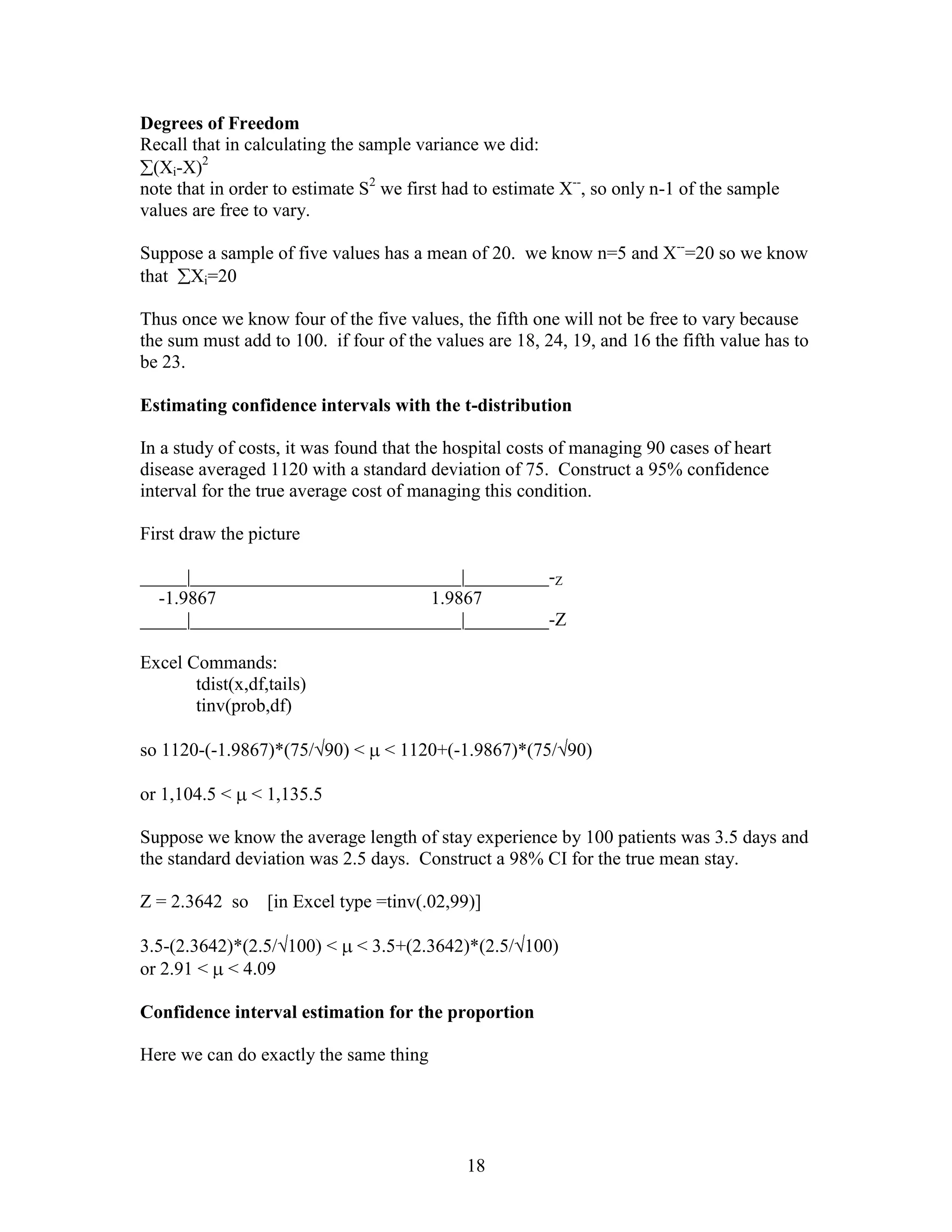 Degrees of Freedom
Recall that in calculating the sample variance we did:
 (Xi-X)2
note that in order to estimate S2 we first had to estimate X--, so only n-1 of the sample
values are free to vary.

Suppose a sample of five values has a mean of 20. we know n=5 and X--=20 so we know
that Xi=20

Thus once we know four of the five values, the fifth one will not be free to vary because
the sum must add to 100. if four of the values are 18, 24, 19, and 16 the fifth value has to
be 23.

Estimating confidence intervals with the t-distribution

In a study of costs, it was found that the hospital costs of managing 90 cases of heart
disease averaged 1120 with a standard deviation of 75. Construct a 95% confidence
interval for the true average cost of managing this condition.

First draw the picture

_____|_____________________________|_________-Z
  -1.9867                       1.9867
_____|_____________________________|_________-Z

Excel Commands:
       tdist(x,df,tails)
       tinv(prob,df)

so 1120-(-1.9867)*(75/ 90) <      < 1120+(-1.9867)*(75/ 90)

or 1,104.5 <    < 1,135.5

Suppose we know the average length of stay experience by 100 patients was 3.5 days and
the standard deviation was 2.5 days. Construct a 98% CI for the true mean stay.

Z = 2.3642 so     [in Excel type =tinv(.02,99)]

3.5-(2.3642)*(2.5/ 100) <     < 3.5+(2.3642)*(2.5/ 100)
or 2.91 < < 4.09

Confidence interval estimation for the proportion

Here we can do exactly the same thing




                                             18
 