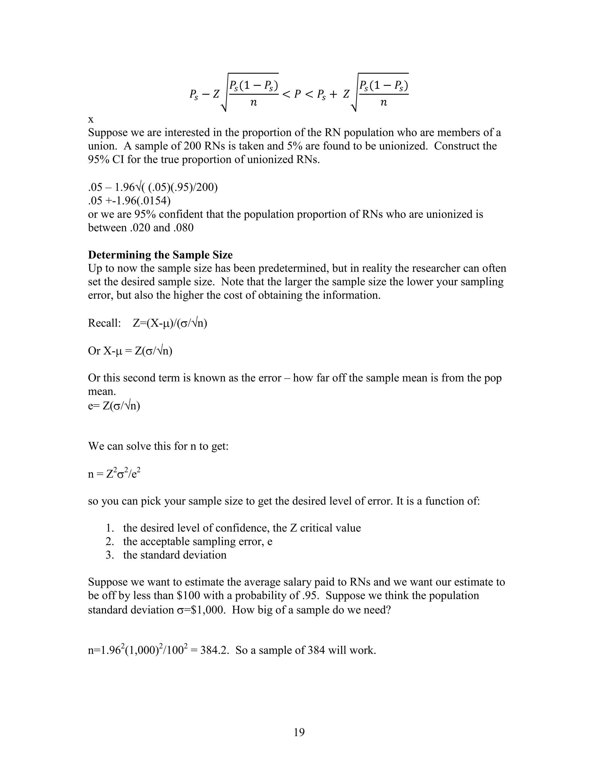 x
Suppose we are interested in the proportion of the RN population who are members of a
union. A sample of 200 RNs is taken and 5% are found to be unionized. Construct the
95% CI for the true proportion of unionized RNs.

.05 – 1.96 ( (.05)(.95)/200)
.05 +-1.96(.0154)
or we are 95% confident that the population proportion of RNs who are unionized is
between .020 and .080

Determining the Sample Size
Up to now the sample size has been predetermined, but in reality the researcher can often
set the desired sample size. Note that the larger the sample size the lower your sampling
error, but also the higher the cost of obtaining the information.

Recall:   Z=(X- )/( / n)

Or X- = Z( / n)

Or this second term is known as the error – how far off the sample mean is from the pop
mean.
e= Z( / n)


We can solve this for n to get:

n = Z2 2/e2

so you can pick your sample size to get the desired level of error. It is a function of:

   1. the desired level of confidence, the Z critical value
   2. the acceptable sampling error, e
   3. the standard deviation

Suppose we want to estimate the average salary paid to RNs and we want our estimate to
be off by less than $100 with a probability of .95. Suppose we think the population
standard deviation =$1,000. How big of a sample do we need?


n=1.962(1,000)2/1002 = 384.2. So a sample of 384 will work.




                                              19
 