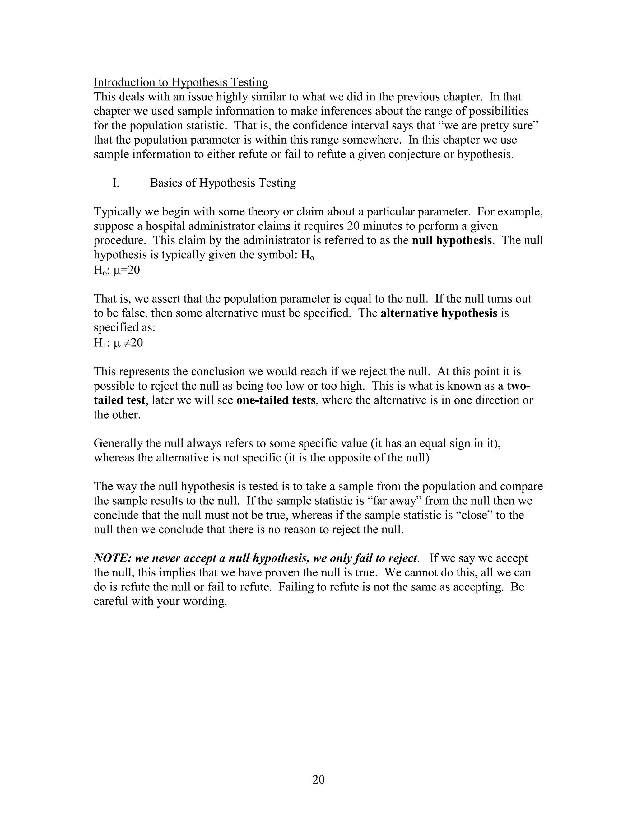 Introduction to Hypothesis Testing
This deals with an issue highly similar to what we did in the previous chapter. In that
chapter we used sample information to make inferences about the range of possibilities
for the population statistic. That is, the confidence interval says that “we are pretty sure”
that the population parameter is within this range somewhere. In this chapter we use
sample information to either refute or fail to refute a given conjecture or hypothesis.

   I.      Basics of Hypothesis Testing

Typically we begin with some theory or claim about a particular parameter. For example,
suppose a hospital administrator claims it requires 20 minutes to perform a given
procedure. This claim by the administrator is referred to as the null hypothesis. The null
hypothesis is typically given the symbol: Ho
Ho: =20

That is, we assert that the population parameter is equal to the null. If the null turns out
to be false, then some alternative must be specified. The alternative hypothesis is
specified as:
H1:     20

This represents the conclusion we would reach if we reject the null. At this point it is
possible to reject the null as being too low or too high. This is what is known as a two-
tailed test, later we will see one-tailed tests, where the alternative is in one direction or
the other.

Generally the null always refers to some specific value (it has an equal sign in it),
whereas the alternative is not specific (it is the opposite of the null)

The way the null hypothesis is tested is to take a sample from the population and compare
the sample results to the null. If the sample statistic is “far away” from the null then we
conclude that the null must not be true, whereas if the sample statistic is “close” to the
null then we conclude that there is no reason to reject the null.

NOTE: we never accept a null hypothesis, we only fail to reject. If we say we accept
the null, this implies that we have proven the null is true. We cannot do this, all we can
do is refute the null or fail to refute. Failing to refute is not the same as accepting. Be
careful with your wording.




                                              20
 