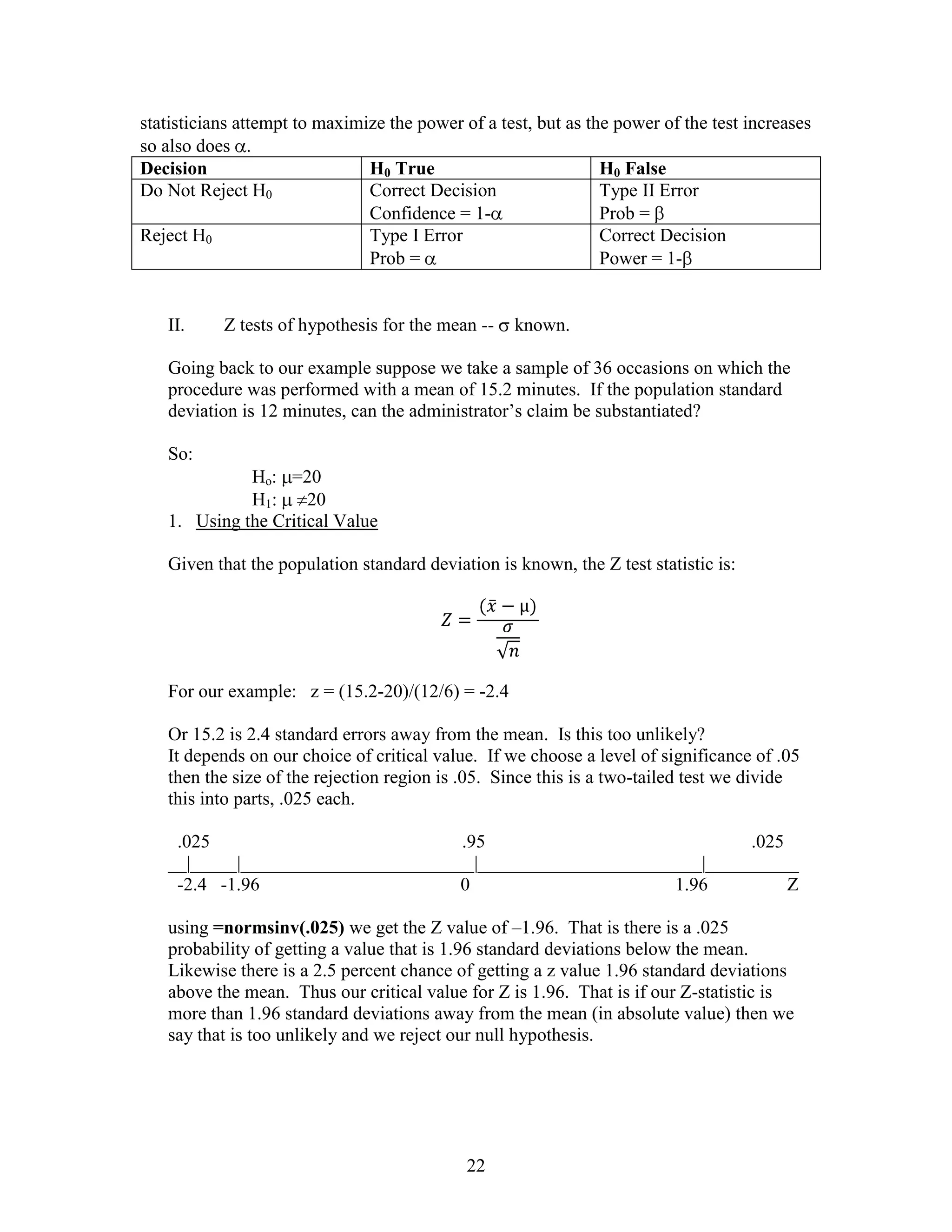 statisticians attempt to maximize the power of a test, but as the power of the test increases
so also does .
Decision                       H0 True                          H0 False
Do Not Reject H0               Correct Decision                 Type II Error
                               Confidence = 1-                  Prob =
Reject H0                      Type I Error                     Correct Decision
                               Prob =                           Power = 1-


   II.     Z tests of hypothesis for the mean --   known.

   Going back to our example suppose we take a sample of 36 occasions on which the
   procedure was performed with a mean of 15.2 minutes. If the population standard
   deviation is 12 minutes, can the administrator’s claim be substantiated?

   So:
             Ho: =20
             H1:     20
   1. Using the Critical Value

   Given that the population standard deviation is known, the Z test statistic is:




   For our example: z = (15.2-20)/(12/6) = -2.4

   Or 15.2 is 2.4 standard errors away from the mean. Is this too unlikely?
   It depends on our choice of critical value. If we choose a level of significance of .05
   then the size of the rejection region is .05. Since this is a two-tailed test we divide
   this into parts, .025 each.

    .025                            .95                             .025
   __|_____|_________________________|________________________|__________
    -2.4 -1.96                      0                      1.96          Z

   using =normsinv(.025) we get the Z value of –1.96. That is there is a .025
   probability of getting a value that is 1.96 standard deviations below the mean.
   Likewise there is a 2.5 percent chance of getting a z value 1.96 standard deviations
   above the mean. Thus our critical value for Z is 1.96. That is if our Z-statistic is
   more than 1.96 standard deviations away from the mean (in absolute value) then we
   say that is too unlikely and we reject our null hypothesis.




                                             22
 