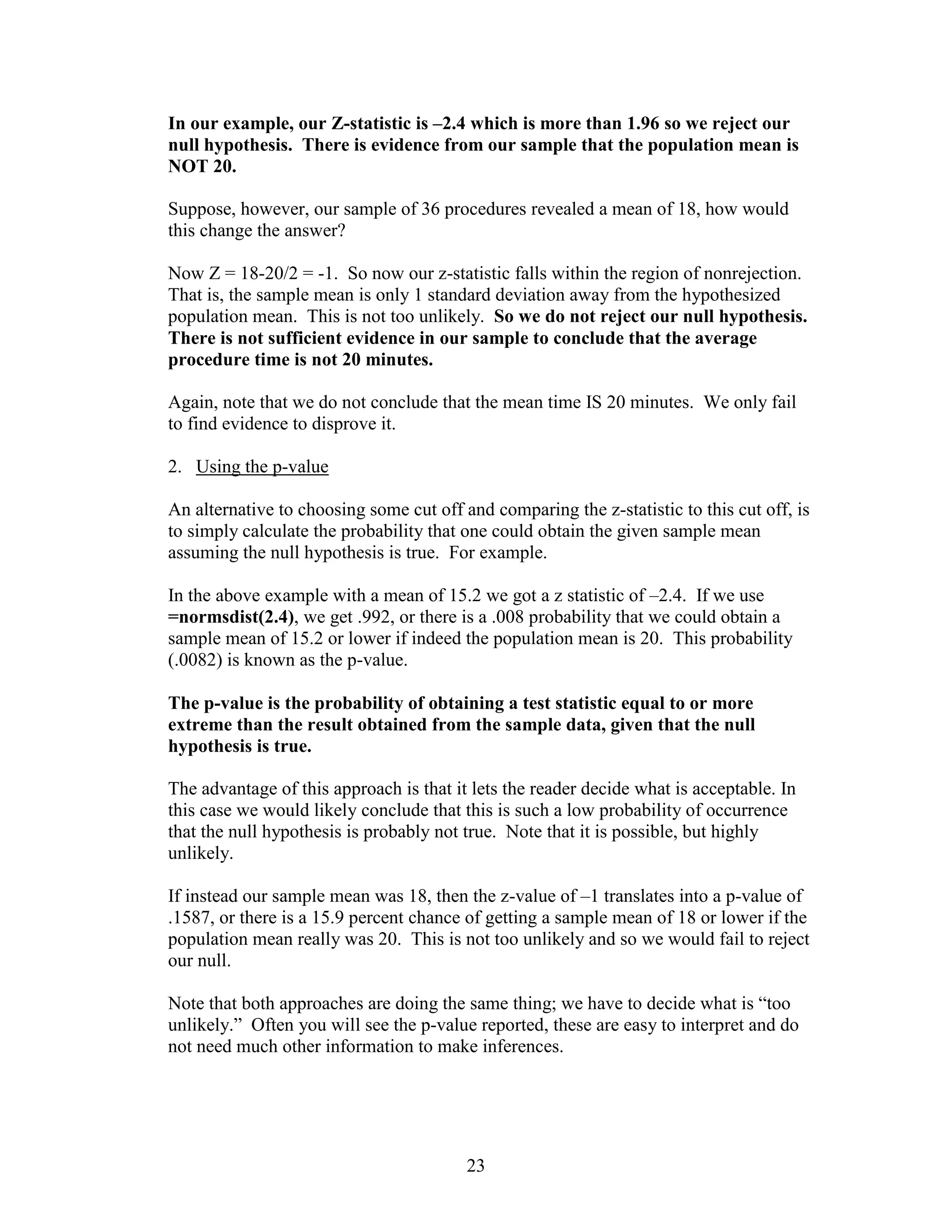 In our example, our Z-statistic is –2.4 which is more than 1.96 so we reject our
null hypothesis. There is evidence from our sample that the population mean is
NOT 20.

Suppose, however, our sample of 36 procedures revealed a mean of 18, how would
this change the answer?

Now Z = 18-20/2 = -1. So now our z-statistic falls within the region of nonrejection.
That is, the sample mean is only 1 standard deviation away from the hypothesized
population mean. This is not too unlikely. So we do not reject our null hypothesis.
There is not sufficient evidence in our sample to conclude that the average
procedure time is not 20 minutes.

Again, note that we do not conclude that the mean time IS 20 minutes. We only fail
to find evidence to disprove it.

2. Using the p-value

An alternative to choosing some cut off and comparing the z-statistic to this cut off, is
to simply calculate the probability that one could obtain the given sample mean
assuming the null hypothesis is true. For example.

In the above example with a mean of 15.2 we got a z statistic of –2.4. If we use
=normsdist(2.4), we get .992, or there is a .008 probability that we could obtain a
sample mean of 15.2 or lower if indeed the population mean is 20. This probability
(.0082) is known as the p-value.

The p-value is the probability of obtaining a test statistic equal to or more
extreme than the result obtained from the sample data, given that the null
hypothesis is true.

The advantage of this approach is that it lets the reader decide what is acceptable. In
this case we would likely conclude that this is such a low probability of occurrence
that the null hypothesis is probably not true. Note that it is possible, but highly
unlikely.

If instead our sample mean was 18, then the z-value of –1 translates into a p-value of
.1587, or there is a 15.9 percent chance of getting a sample mean of 18 or lower if the
population mean really was 20. This is not too unlikely and so we would fail to reject
our null.

Note that both approaches are doing the same thing; we have to decide what is “too
unlikely.” Often you will see the p-value reported, these are easy to interpret and do
not need much other information to make inferences.




                                         23
 