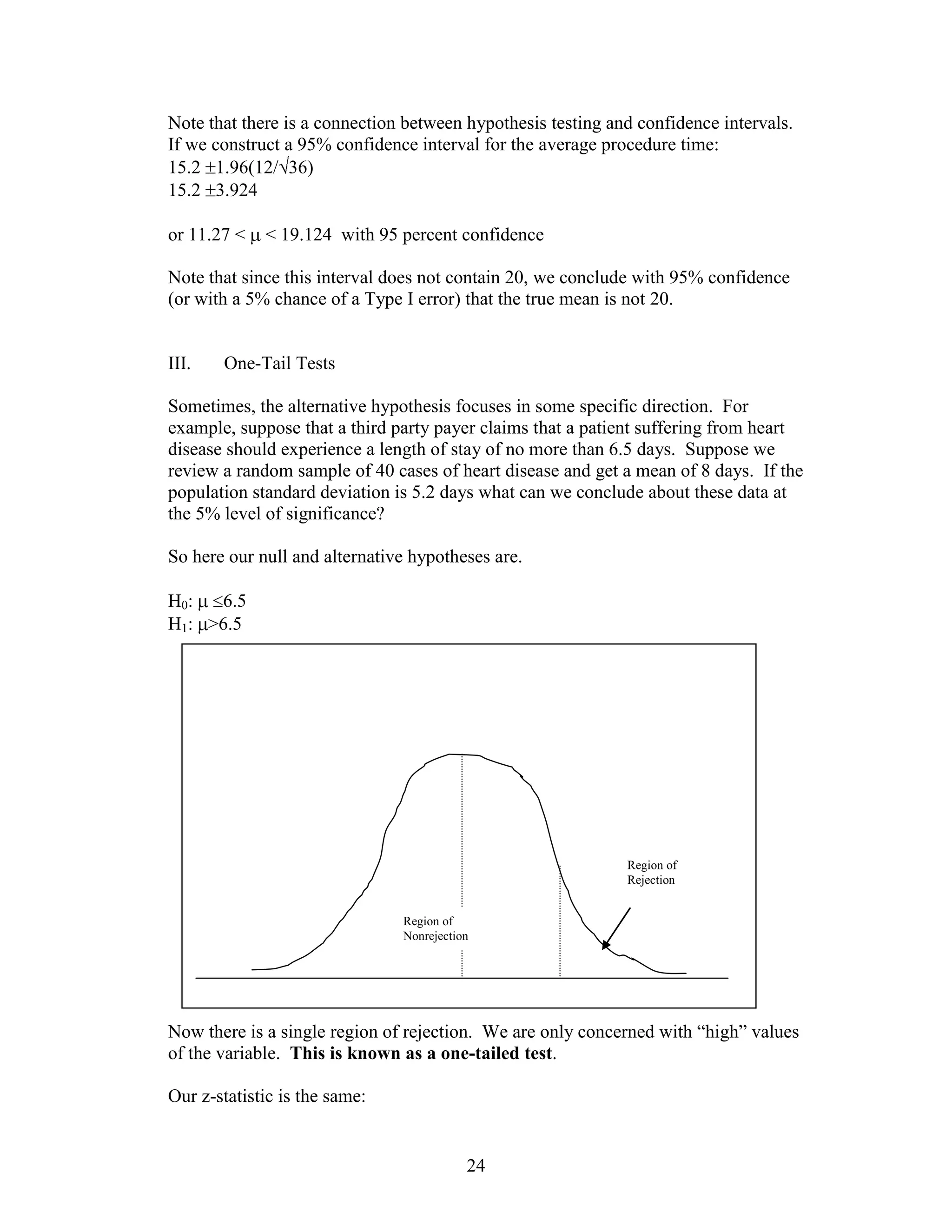 Note that there is a connection between hypothesis testing and confidence intervals.
If we construct a 95% confidence interval for the average procedure time:
15.2 1.96(12/ 36)
15.2 3.924

or 11.27 <   < 19.124 with 95 percent confidence

Note that since this interval does not contain 20, we conclude with 95% confidence
(or with a 5% chance of a Type I error) that the true mean is not 20.


III.   One-Tail Tests

Sometimes, the alternative hypothesis focuses in some specific direction. For
example, suppose that a third party payer claims that a patient suffering from heart
disease should experience a length of stay of no more than 6.5 days. Suppose we
review a random sample of 40 cases of heart disease and get a mean of 8 days. If the
population standard deviation is 5.2 days what can we conclude about these data at
the 5% level of significance?

So here our null and alternative hypotheses are.

H0:  6.5
H1: >6.5




                                                             Region of
                                                             Rejection


                               Region of
                               Nonrejection




Now there is a single region of rejection. We are only concerned with “high” values
of the variable. This is known as a one-tailed test.

Our z-statistic is the same:


                                          24
 