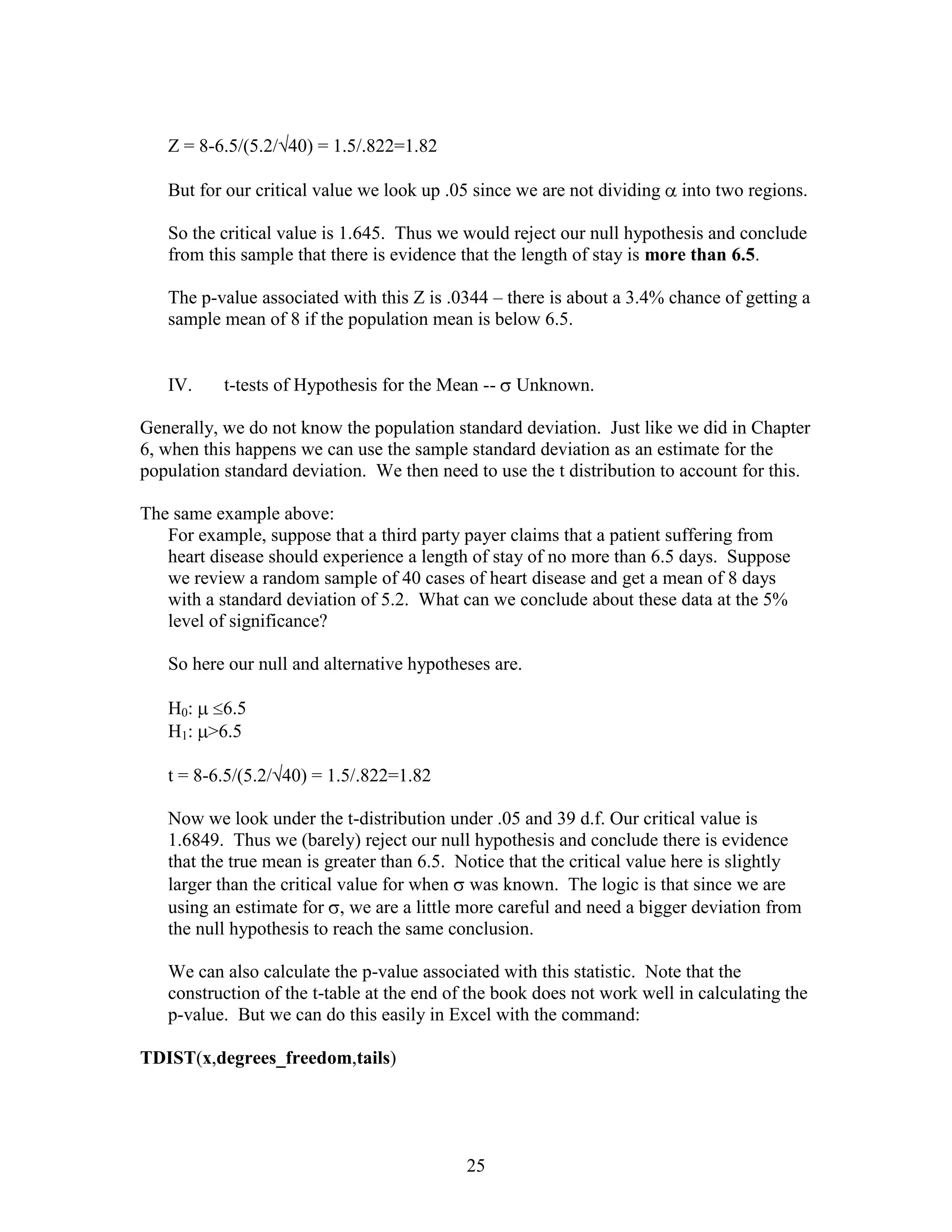 Z = 8-6.5/(5.2/ 40) = 1.5/.822=1.82

   But for our critical value we look up .05 since we are not dividing   into two regions.

   So the critical value is 1.645. Thus we would reject our null hypothesis and conclude
   from this sample that there is evidence that the length of stay is more than 6.5.

   The p-value associated with this Z is .0344 – there is about a 3.4% chance of getting a
   sample mean of 8 if the population mean is below 6.5.


   IV.     t-tests of Hypothesis for the Mean --   Unknown.

Generally, we do not know the population standard deviation. Just like we did in Chapter
6, when this happens we can use the sample standard deviation as an estimate for the
population standard deviation. We then need to use the t distribution to account for this.

The same example above:
   For example, suppose that a third party payer claims that a patient suffering from
   heart disease should experience a length of stay of no more than 6.5 days. Suppose
   we review a random sample of 40 cases of heart disease and get a mean of 8 days
   with a standard deviation of 5.2. What can we conclude about these data at the 5%
   level of significance?

   So here our null and alternative hypotheses are.

   H0:  6.5
   H1: >6.5

   t = 8-6.5/(5.2/ 40) = 1.5/.822=1.82

   Now we look under the t-distribution under .05 and 39 d.f. Our critical value is
   1.6849. Thus we (barely) reject our null hypothesis and conclude there is evidence
   that the true mean is greater than 6.5. Notice that the critical value here is slightly
   larger than the critical value for when was known. The logic is that since we are
   using an estimate for , we are a little more careful and need a bigger deviation from
   the null hypothesis to reach the same conclusion.

   We can also calculate the p-value associated with this statistic. Note that the
   construction of the t-table at the end of the book does not work well in calculating the
   p-value. But we can do this easily in Excel with the command:

TDIST(x,degrees_freedom,tails)




                                            25
 