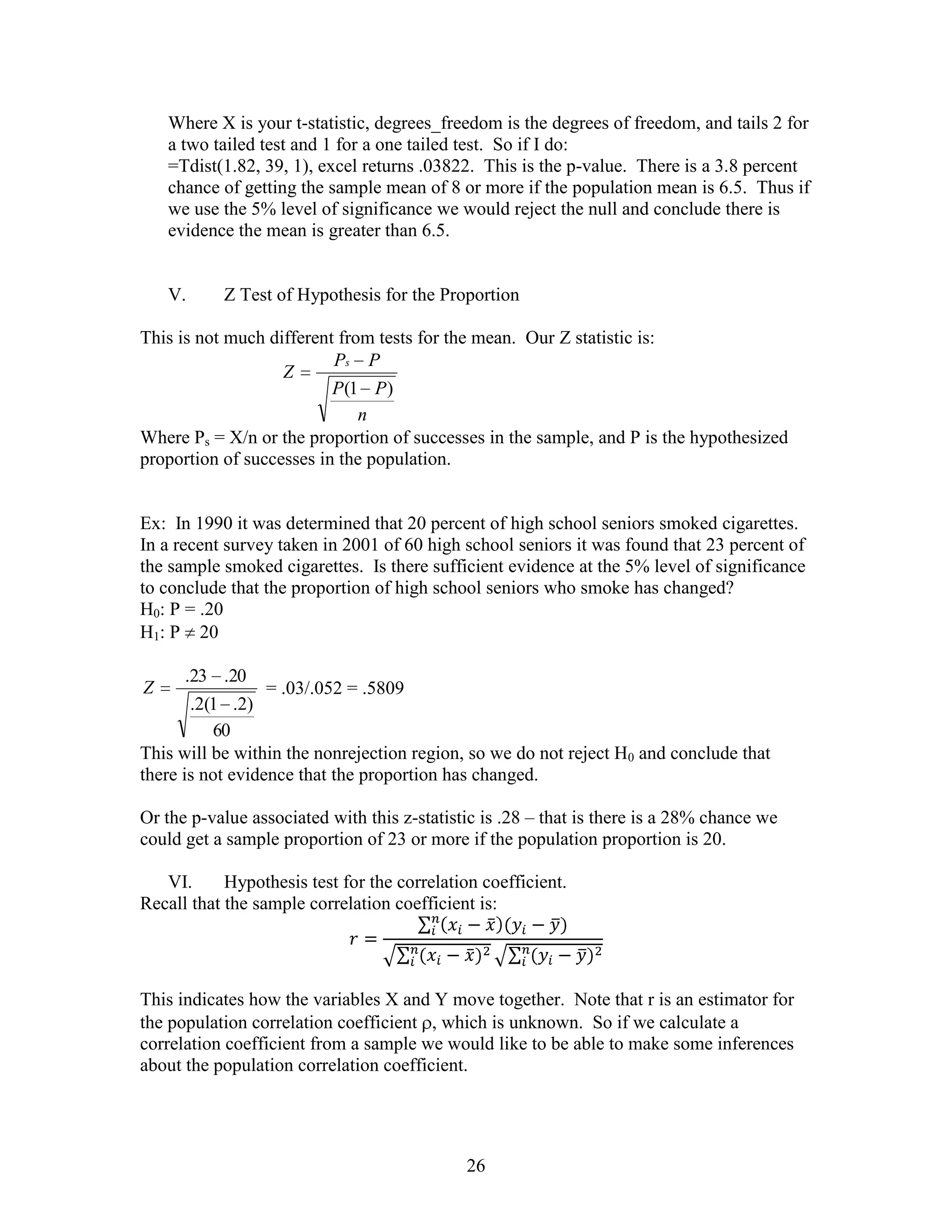 Where X is your t-statistic, degrees_freedom is the degrees of freedom, and tails 2 for
    a two tailed test and 1 for a one tailed test. So if I do:
    =Tdist(1.82, 39, 1), excel returns .03822. This is the p-value. There is a 3.8 percent
    chance of getting the sample mean of 8 or more if the population mean is 6.5. Thus if
    we use the 5% level of significance we would reject the null and conclude there is
    evidence the mean is greater than 6.5.


    V.     Z Test of Hypothesis for the Proportion

This is not much different from tests for the mean. Our Z statistic is:
                          Ps P
                   Z
                          P (1 P )
                              n
Where Ps = X/n or the proportion of successes in the sample, and P is the hypothesized
proportion of successes in the population.


Ex: In 1990 it was determined that 20 percent of high school seniors smoked cigarettes.
In a recent survey taken in 2001 of 60 high school seniors it was found that 23 percent of
the sample smoked cigarettes. Is there sufficient evidence at the 5% level of significance
to conclude that the proportion of high school seniors who smoke has changed?
H0: P = .20
H1: P 20

      .23 .20
Z                 = .03/.052 = .5809
       .2(1 .2)
          60
This will be within the nonrejection region, so we do not reject H0 and conclude that
there is not evidence that the proportion has changed.

Or the p-value associated with this z-statistic is .28 – that is there is a 28% chance we
could get a sample proportion of 23 or more if the population proportion is 20.

   VI.      Hypothesis test for the correlation coefficient.
Recall that the sample correlation coefficient is:




This indicates how the variables X and Y move together. Note that r is an estimator for
the population correlation coefficient , which is unknown. So if we calculate a
correlation coefficient from a sample we would like to be able to make some inferences
about the population correlation coefficient.




                                             26
 