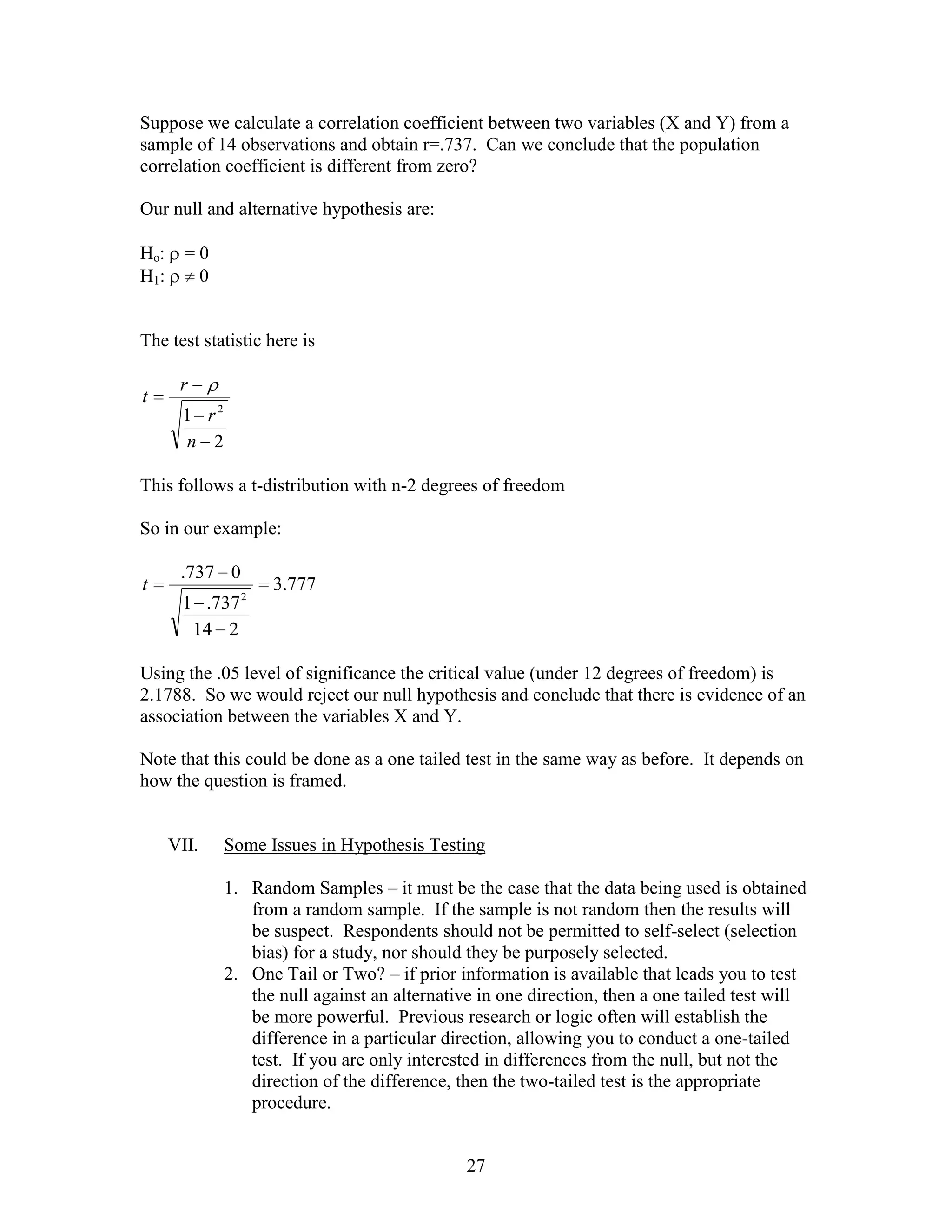 Suppose we calculate a correlation coefficient between two variables (X and Y) from a
sample of 14 observations and obtain r=.737. Can we conclude that the population
correlation coefficient is different from zero?

Our null and alternative hypothesis are:

Ho:     =0
H1:      0


The test statistic here is

       r
t
       1 r2
       n 2

This follows a t-distribution with n-2 degrees of freedom

So in our example:

       .737 0
t                   3.777
       1 .737 2
        14 2

Using the .05 level of significance the critical value (under 12 degrees of freedom) is
2.1788. So we would reject our null hypothesis and conclude that there is evidence of an
association between the variables X and Y.

Note that this could be done as a one tailed test in the same way as before. It depends on
how the question is framed.


      VII.    Some Issues in Hypothesis Testing

              1. Random Samples – it must be the case that the data being used is obtained
                 from a random sample. If the sample is not random then the results will
                 be suspect. Respondents should not be permitted to self-select (selection
                 bias) for a study, nor should they be purposely selected.
              2. One Tail or Two? – if prior information is available that leads you to test
                 the null against an alternative in one direction, then a one tailed test will
                 be more powerful. Previous research or logic often will establish the
                 difference in a particular direction, allowing you to conduct a one-tailed
                 test. If you are only interested in differences from the null, but not the
                 direction of the difference, then the two-tailed test is the appropriate
                 procedure.


                                               27
 