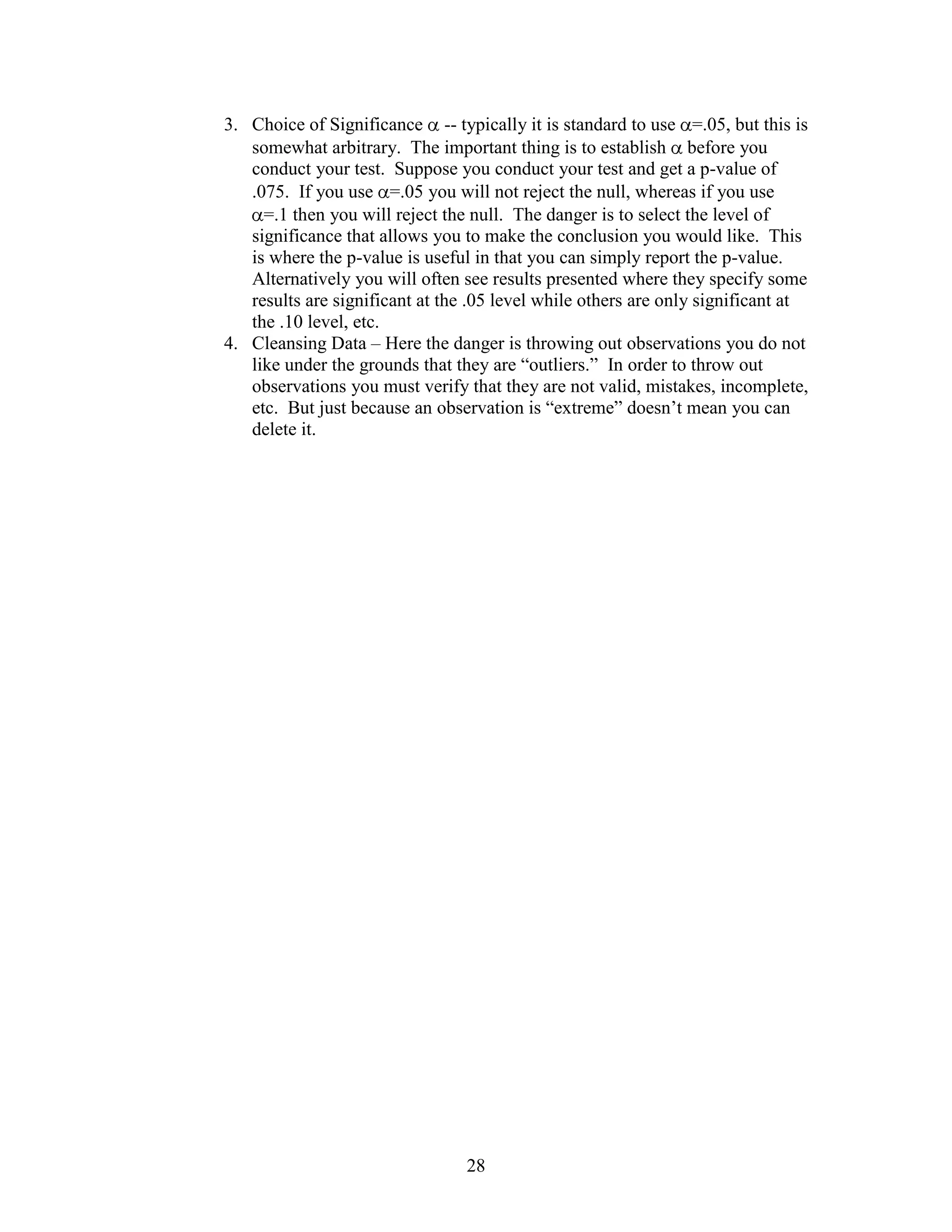 3. Choice of Significance -- typically it is standard to use =.05, but this is
   somewhat arbitrary. The important thing is to establish before you
   conduct your test. Suppose you conduct your test and get a p-value of
   .075. If you use =.05 you will not reject the null, whereas if you use
     =.1 then you will reject the null. The danger is to select the level of
   significance that allows you to make the conclusion you would like. This
   is where the p-value is useful in that you can simply report the p-value.
   Alternatively you will often see results presented where they specify some
   results are significant at the .05 level while others are only significant at
   the .10 level, etc.
4. Cleansing Data – Here the danger is throwing out observations you do not
   like under the grounds that they are “outliers.” In order to throw out
   observations you must verify that they are not valid, mistakes, incomplete,
   etc. But just because an observation is “extreme” doesn’t mean you can
   delete it.




                                 28
 