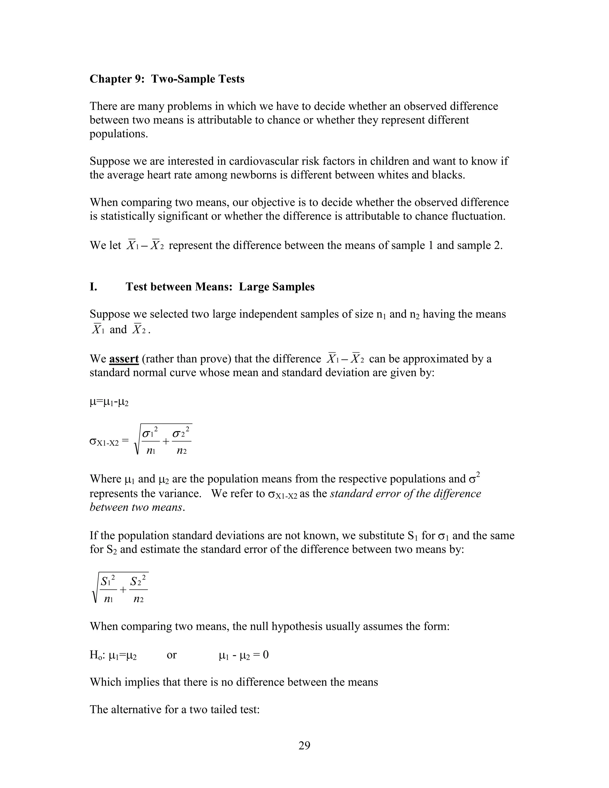 Chapter 9: Two-Sample Tests

There are many problems in which we have to decide whether an observed difference
between two means is attributable to chance or whether they represent different
populations.

Suppose we are interested in cardiovascular risk factors in children and want to know if
the average heart rate among newborns is different between whites and blacks.

When comparing two means, our objective is to decide whether the observed difference
is statistically significant or whether the difference is attributable to chance fluctuation.

We let X 1 X 2 represent the difference between the means of sample 1 and sample 2.


I.          Test between Means: Large Samples

Suppose we selected two large independent samples of size n1 and n2 having the means
X 1 and X 2 .

We assert (rather than prove) that the difference X 1 X 2 can be approximated by a
standard normal curve whose mean and standard deviation are given by:

 = 1-       2


                          2            2
                      1            2
 X1-X2      =
                      n1           n2

Where 1 and 2 are the population means from the respective populations and 2
represents the variance. We refer to X1-X2 as the standard error of the difference
between two means.

If the population standard deviations are not known, we substitute S1 for 1 and the same
for S2 and estimate the standard error of the difference between two means by:

     S12        S22
      n1        n2

When comparing two means, the null hypothesis usually assumes the form:

Ho:        1= 2               or           1   -   2   =0

Which implies that there is no difference between the means

The alternative for a two tailed test:


                                                            29
 