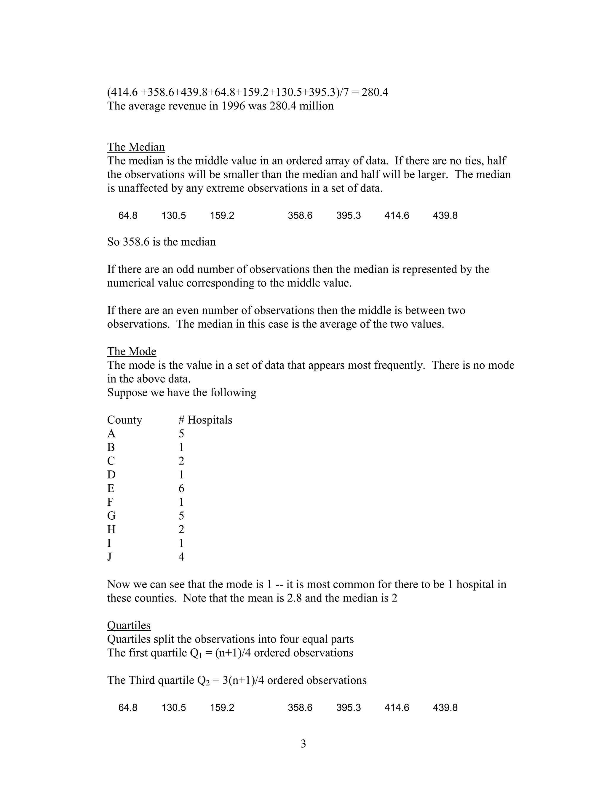 (414.6 +358.6+439.8+64.8+159.2+130.5+395.3)/7 = 280.4
The average revenue in 1996 was 280.4 million


The Median
The median is the middle value in an ordered array of data. If there are no ties, half
the observations will be smaller than the median and half will be larger. The median
is unaffected by any extreme observations in a set of data.

  64.8     130.5      159.2            358.6      395.3    414.6     439.8

So 358.6 is the median

If there are an odd number of observations then the median is represented by the
numerical value corresponding to the middle value.

If there are an even number of observations then the middle is between two
observations. The median in this case is the average of the two values.

The Mode
The mode is the value in a set of data that appears most frequently. There is no mode
in the above data.
Suppose we have the following

County         # Hospitals
A              5
B              1
C              2
D              1
E              6
F              1
G              5
H              2
I              1
J              4

Now we can see that the mode is 1 -- it is most common for there to be 1 hospital in
these counties. Note that the mean is 2.8 and the median is 2

Quartiles
Quartiles split the observations into four equal parts
The first quartile Q1 = (n+1)/4 ordered observations

The Third quartile Q2 = 3(n+1)/4 ordered observations

  64.8     130.5      159.2            358.6      395.3    414.6     439.8


                                          3
 
