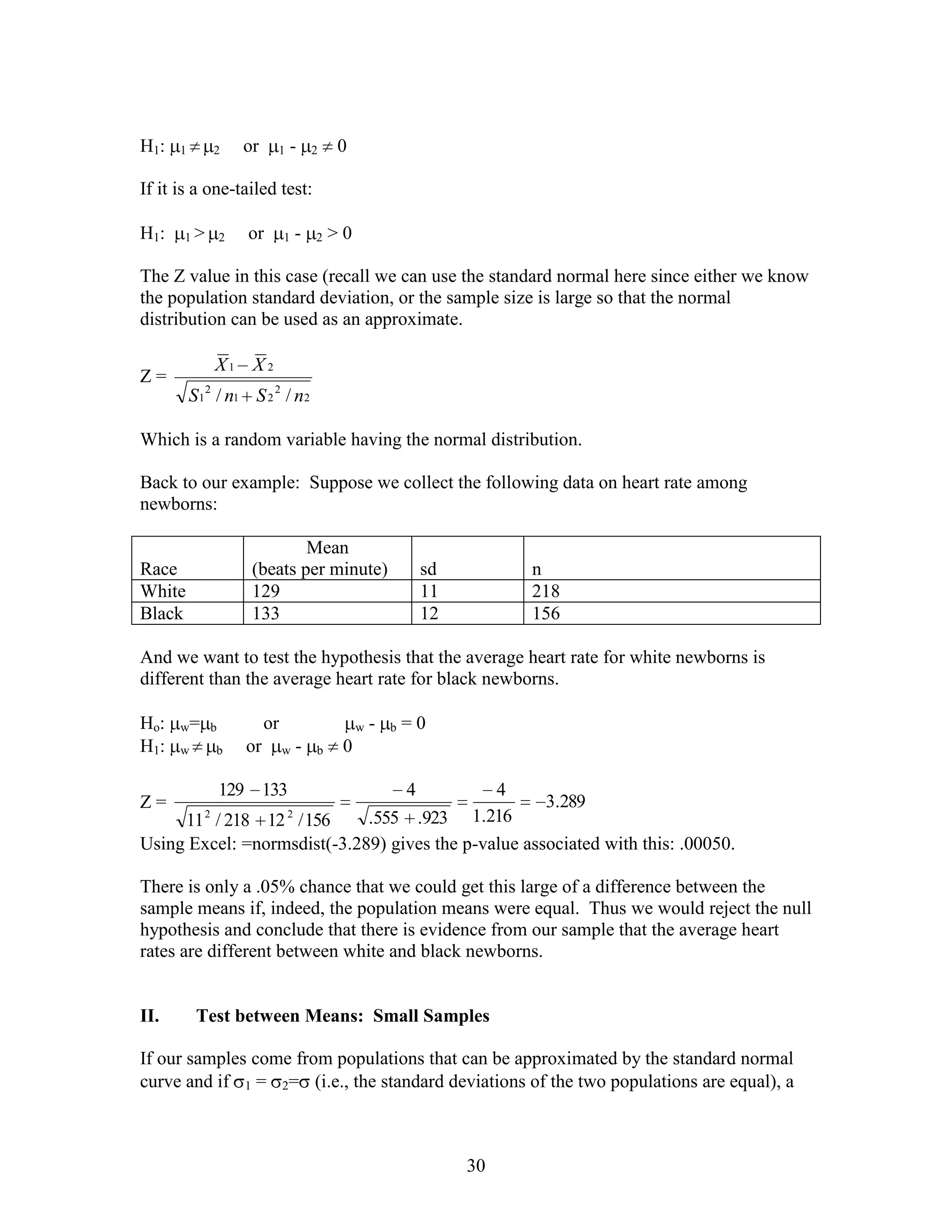 H1:   1       2    or    1   -       2   0

If it is a one-tailed test:

H1:    1>      2    or       1   -   2   >0

The Z value in this case (recall we can use the standard normal here since either we know
the population standard deviation, or the sample size is large so that the normal
distribution can be used as an approximate.

              X1 X 2
Z=
          S 1 2 / n1 S 2 2 / n2

Which is a random variable having the normal distribution.

Back to our example: Suppose we collect the following data on heart rate among
newborns:

                            Mean
Race                (beats per minute)                        sd        n
White               129                                       11        218
Black               133                                       12        156

And we want to test the hypothesis that the average heart rate for white newborns is
different than the average heart rate for black newborns.

Ho:   w= b              or                    w   -   b   =0
H1:   w       b    or        w-      b    0

               129 133                        4           4
Z=                                                   3.289
     11 2 / 218 12 2 / 156   .555 .923 1.216
Using Excel: =normsdist(-3.289) gives the p-value associated with this: .00050.

There is only a .05% chance that we could get this large of a difference between the
sample means if, indeed, the population means were equal. Thus we would reject the null
hypothesis and conclude that there is evidence from our sample that the average heart
rates are different between white and black newborns.


II.        Test between Means: Small Samples

If our samples come from populations that can be approximated by the standard normal
curve and if 1 = 2= (i.e., the standard deviations of the two populations are equal), a



                                                                   30
 