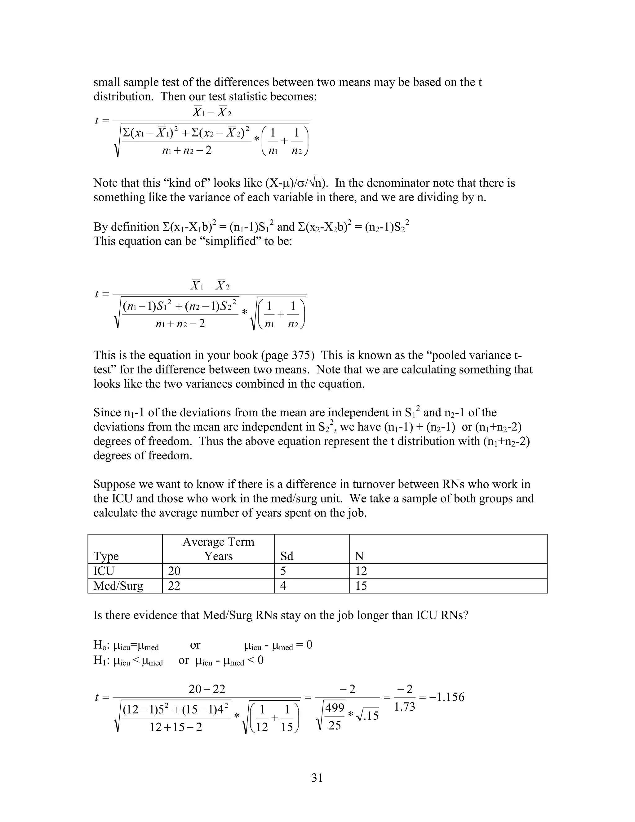 small sample test of the differences between two means may be based on the t
distribution. Then our test statistic becomes:
                    X1 X 2
t
                  2
        ( x1 X 1)     ( x 2 X 2) 2    1 1
                                   *
              n1 n 2 2               n1 n 2

Note that this “kind of” looks like (X- )/ / n). In the denominator note that there is
something like the variance of each variable in there, and we are dividing by n.

By definition (x1-X1b)2 = (n1-1)S12 and (x2-X2b)2 = (n2-1)S22
This equation can be “simplified” to be:


                          X1 X 2
t
      (n1 1) S 1 2 (n 2 1) S 2 2                 1     1
                                 *
            n1 n 2 2                             n1    n2

This is the equation in your book (page 375) This is known as the “pooled variance t-
test” for the difference between two means. Note that we are calculating something that
looks like the two variances combined in the equation.

Since n1-1 of the deviations from the mean are independent in S12 and n2-1 of the
deviations from the mean are independent in S22, we have (n1-1) + (n2-1) or (n1+n2-2)
degrees of freedom. Thus the above equation represent the t distribution with (n1+n2-2)
degrees of freedom.

Suppose we want to know if there is a difference in turnover between RNs who work in
the ICU and those who work in the med/surg unit. We take a sample of both groups and
calculate the average number of years spent on the job.

                         Average Term
Type                        Years                     Sd              N
ICU                 20                                5               12
Med/Surg            22                                4               15

Is there evidence that Med/Surg RNs stay on the job longer than ICU RNs?

Ho:   icu= med            or               icu   -    med   =0
H1:   icu <   med    or        icu -   med < 0


                          20 22                                       2          2
t                                                                                    1.156
      (12 1)5 2 (15 1)4 2                    1 1                  499         1.73
                          *                                           * .15
          12 15 2                           12 15                 25



                                                             31
 